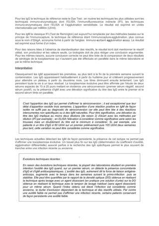 © UMVF - Université Médicale Virtuelle Francophone
Pour les IgG la technique de référence reste le Dye Test ; en routine les techniques les plus utilisées sont les
techniques immuno-enzymatiques dont l’ELISA, l’immunofluorescence indirecte (IFI), les techniques
immuno-enzymatiques dont l’ELISA et l’agglutination sensibilisée. Le résultat est exprimé en unités
internationales par millilitre (UI/ml).
Pour les IgM la classique IFI (Test de Remington) est aujourd’hui remplacée par des méthodes basées sur le
principe de l’immunocapture, la technique de référence étant l’immunocapture-agglutination, plus connue
sous le nom d’ISAgA, acronyme formé à partir de l’anglais immuno-sorbent agglutination assay. Le résultat
est exprimé sous forme d’un index.
Pour des raisons liées à l’absence de standardisation des réactifs, le résultat écrit doit mentionner le réactif
utilisé, son producteur et les valeurs seuils. Le biologiste doit de plus rédiger une conclusion argumentée.
Pour les mêmes raisons, aucune conclusion correcte ne peut être tirée de la comparaison de deux résultats
de sérologie de la toxoplasmose qui n’auraient pas été effectués en parallèle dans le même laboratoire et
par la même technique.
Interprétation
Classiquement les IgM apparaissent les premières, au plus tard à la fin de la première semaine suivant la
contamination. Les IgG apparaissent habituellement à partir du huitième jour et s’élèvent progressivement
pour atteindre un plateau à partir du deuxième mois. Les titres diminuent ensuite lentement. Les IgG
persistent toute la vie à un taux résiduel. La toxoplasmose évolutive peut être affirmée par l’étude de deux
sérums espacés de 15 à 20 jours mettant en évidence une séroconversion (premier sérum négatif, second
sérum positif), ou la présence d’IgM avec une élévation significative du titre des IgG entre le premier et le
second sérum titrés en parallèle.
C’est l’apparition des IgG qui permet d’affirmer la séroconversion ; il est exceptionnel que leur
délai d’apparition excède trois semaines. L’apparition d’une réaction positive en IgM de façon
isolée ne suffit pas au diagnostic de séroconversion car elle peut être liée à des réactions
intercurrentes non spécifiques ou à des IgM naturelles. Pour être significative, une élévation du
titre des IgG implique au moins deux dilutions (de raison 2) d’écart avec les méthodes par
dilution (IFI par exemple) ; en ELISA l’élévation à considérer comme significative varie selon les
trousses mais un doublement du titre est le minimum à considérer. Si, par exemple, une
patiente à un titre d’IgG à 60 UI/ml sur un premier prélèvement puis 105 UI/ml deux semaines
plus tard, cette variation ne peut être considérée comme significative.
Les techniques actuelles détectant les IgM de façon persistante, la présence de cet isotype ne permet pas
d’affirmer une toxoplasmose évolutive. Un travail plus fin sur les IgG (détermination du coefficient d’avidité,
agglutination différentielle) associé parfois à la recherche des IgA spécifiques permet le plus souvent de
trancher entre une infection récente ou ancienne.
Evolutions techniques récentes :
En raison des évolutions techniques récentes, la plupart des laboratoires étudient en première
intention l’avidité des IgG quand, sur un premier sérum, on détecte la présence concomitante
d’IgG et d’IgM antitoxoplasmiques. L’avidité des IgG, autrement dit la force de liaison antigène-
anticorps, augmente avec le temps dans les semaines suivant la primo-infection puis se
stabilise. Elle peut être quantifiée par le rapport de la densité optique (DO) obtenue en réalisant
la technique après lavage avec un agent dissociant (en pratique une solution d’urée) sur la DO
obtenue en réalisant la technique avec le tampon de lavage habituel (sans agent dissociant)
pour un même sérum. Quand l’index obtenu est élevé l’infection est considérée comme
ancienne, la durée d’exclusion dépendant de la technique et des réactifs utilisés. Par contre
une avidité faible ne permet pas d’affirmer une infection récente, certains patients conservant
de façon persistante une avidité faible.
9
 