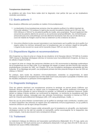 © UMVF - Université Médicale Virtuelle Francophone
Toxoplasmose disséminée :
Le problème est celui d’une fièvre isolée dont le diagnostic n’est parfois fait que sur les localisations
viscérales secondaires.
7.2. Quels patients ?
Deux situations différentes sont possibles en matière d’immunodépression :
1. La réactivation d’une toxoplasmose ancienne chez les patients souffrant d’un déficit important de
l’immunité cellulaire T. En pratique il s’agit le plus souvent de patients infectés par le VIH avec des
CD4 inférieurs à 100/mm3
ou de patients greffés de moelle, sans prophylaxie. Peuvent également être
concernés les patients atteints de cancers ou de syndromes lymphoprolifératifs ; les chimiothérapies
anticancéreuses et la corticothérapie sont des éléments favorisants mais des cas ont été décrits au
cours de maladie de Hodgkin avant la mise au traitement ou très à distance de celui-ci.
2. Une primo-infection le plus souvent secondaire à une transmission par le greffon lors de la greffe d’un
organe solide d’un donneur séropositif pour la toxoplasmose vers un receveur négatif en pré-greffe.
L’organe le plus souvent en cause est le myocarde (risque >50% en cas de mis-match).
7.3. Dispositions légales et recommandations
Afin d’organiser au mieux la prise en charge de ces situations, la loi française (décret n°97-928 du 9 octobre
1997) impose le dépistage sérologique (donneur et receveur) pour tout prélèvement d’organes, de tissus ou
de cellules d’origine humaine.
Le rapport de prise en charge des personnes infectées par le VIH recommande le dépistage systématique
de la toxoplasmose lors du bilan initial. Si ce dépistage est négatif, le patient doit être informé des mesures
prophylactiques (circulaire de 1983, voir Chapitre 18) et une surveillance sérologique semestrielle doit être
instaurée. Si ce dépistage est positif, une prophylaxie primaire doit être prescrite lorsque le taux de CD4 est
inférieur à 100/mm3
.
En pratique, dans toutes les situations d’immunodépression, existantes ou programmées, le statut
sérologique à l’égard de la toxoplasmose doit être établi avant toute prescription susceptible d’interférer dans
les résultats (transfusion ou perfusion d’immunoglobulines).
7.4. Diagnostic biologique
Chez les patients réactivant une toxoplasmose ancienne la sérologie ne permet jamais d’affirmer que
l’épisode clinique aigu est bien en rapport avec la toxoplasmose, elle permet seulement d’envisager le
diagnostic comme possible et c’est la recherche du parasite, ou l’efficacité du traitement d’épreuve, justifié
devant un tableau d’abcès cérébral, qui confirmeront le diagnostic. La recherche du toxoplasme peut être
faite par coloration optique, marquage avec des anticorps monoclonaux, inoculation à l’animal ou PCR à
partir de n’importe quel prélèvement biologique (LBA, LCR, sang périphérique, moelle…).
Dans les cas de primo-infection (contamination par le greffon) la sérologie reste contributive, toutefois avec
un retard d’apparition des anticorps en rapport avec les traitements immuno-suppresseurs, ce qui justifie la
recherche directe en cas de signe clinique évocateur.
Par contre, chez les greffés d’organe solide séropositifs pour le toxoplasme en pré-greffe, une réactivation
sérologique portant sur les IgG est possible en post-greffe, parfois accompagnée de la réapparition des
autres isotypes, mais le plus souvent sans conséquence clinique.
7.5. Traitement
Le traitement d’attaque de référence est l’association pyriméthamine (Malocide®, 50 à 75 mg/j, après une
dose de charge de 100 mg le premier jour) et sulfadiazine (Adiazine®, 4 à 6 g/j). Dans 40 à 60 % des cas ce
traitement est cause d’effets indésirables :
11
 