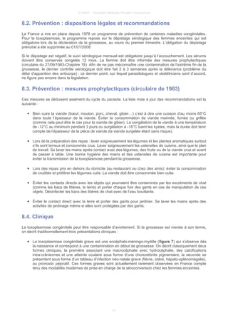 © UMVF - Université Médicale Virtuelle Francophone
8.2. Prévention : dispositions légales et recommandations
La France a mis en place depuis 1978 un programme de prévention de certaines maladies congénitales.
Pour la toxoplasmose, le programme repose sur le dépistage sérologique des femmes enceintes qui est
obligatoire lors de la déclaration de la grossesse, au cours du premier trimestre. L’obligation du dépistage
prénutial a été supprimée au 01/01/2008.
Si le dépistage est négatif, le suivi sérologique mensuel est obligatoire jusqu’à l’accouchement. Les sérums
doivent être conservés congelés 12 mois. La femme doit être informée des mesures prophylactiques
(circulaire du 27/09/1983-Chapitre 18). Afin de ne pas méconnaître une contamination de l’extrême fin de la
grossesse, le dernier contrôle sérologique doit être fait 2 à 3 semaines après la délivrance (problème du
délai d’apparition des anticorps) ; ce dernier point, sur lequel parasitologues et obstétriciens sont d’accord,
ne figure pas encore dans la législation.
8.3. Prévention : mesures prophylactiques (circulaire de 1983)
Ces mesures se déduisent aisément du cycle du parasite. La liste mise à jour des recommandations est la
suivante :
● Bien cuire la viande (bœuf, mouton, porc, cheval, gibier…) c’est à dire une cuisson d’au moins 65°C
dans toute l’épaisseur de la viande. Éviter la consommation de viande marinée, fumée ou grillée
(comme cela peut être le cas pour la viande de gibier). La congélation de la viande à une température
de -12°C au minimum pendant 3 jours ou surgélation à -18°C tuent les kystes, mais la durée doit tenir
compte de l’épaisseur de la pièce de viande (la viande surgelée étant sans risque).
● Lors de la préparation des repas : laver soigneusement les légumes et les plantes aromatiques surtout
s’ils sont terreux et consommés crus. Laver soigneusement les ustensiles de cuisine, ainsi que le plan
de travail. Se laver les mains après contact avec des légumes, des fruits ou de la viande crue et avant
de passer à table. Une bonne hygiène des mains et des ustensiles de cuisine est importante pour
éviter la transmission de la toxoplasmose pendant la grossesse.
● Lors des repas pris en dehors du domicile (au restaurant ou chez des amis): éviter la consommation
de crudités et préférer les légumes cuits. La viande doit être consommée bien cuite.
● Éviter les contacts directs avec les objets qui pourraient être contaminés par les excréments de chat
(comme les bacs de litières, la terre) et porter chaque fois des gants en cas de manipulation de ces
objets. Désinfecter les bacs des litières de chat avec de l’eau bouillante.
● Éviter le contact direct avec la terre et porter des gants pour jardiner. Se laver les mains après des
activités de jardinage même si elles sont protégées par des gants.
8.4. Clinique
La toxoplasmose congénitale peut être responsable d’avortement. Si la grossesse est menée à son terme,
on décrit traditionnellement trois présentations cliniques :
● La toxoplasmose congénitale grave est une encéphalo-méningo-myélite (figure 7) qui s’observe dès
la naissance et correspond à une contamination en début de grossesse. On décrit classiquement deux
formes cliniques, la première associant une macrocéphalie avec hydrocéphalie, des calcifications
intra-crâniennes et une atteinte oculaire sous forme d’une choriorétinite pigmentaire, la seconde se
présentant sous forme d’un tableau d’infection néo-natale grave (fièvre, ictère, hépato-splénomégalie),
au pronostic péjoratif. Ces formes graves sont actuellement rarement observées en France compte
tenu des modalités modernes de prise en charge de la séroconversion chez les femmes enceintes.
13
 
