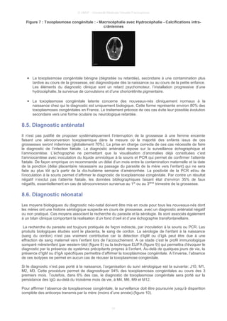 © UMVF - Université Médicale Virtuelle Francophone
Figure 7 : Toxoplasmose congénitale : - Macrocéphalie avec Hydrocéphalie - Calcifications intra-
crâniennes
● La toxoplasmose congénitale bénigne (dégradée ou retardée), secondaire à une contamination plus
tardive au cours de la grossesse, est diagnostiquée dès la naissance ou au cours de la petite enfance.
Les éléments du diagnostic clinique sont un retard psychomoteur, l’installation progressive d’une
hydrocéphalie, la survenue de convulsions et d’une choriorétinite pigmentaire.
● La toxoplasmose congénitale latente concerne des nouveaux-nés cliniquement normaux à la
naissance chez qui le diagnostic est uniquement biologique. Cette forme représente environ 80% des
toxoplasmoses congénitales en France. Le traitement précoce de ces cas évite leur possible évolution
secondaire vers une forme oculaire ou neurologique retardée.
8.5. Diagnostic anténatal
Il n’est pas justifié de proposer systématiquement l’interruption de la grossesse à une femme enceinte
faisant une séroconversion toxoplasmique dans la mesure où la majorité des enfants issus de ces
grossesses seront indemnes (globalement 70%). La prise en charge correcte de ces cas nécessite de faire
le diagnostic de l’infection fœtale. Le diagnostic anténatal repose sur la surveillance échographique et
l’amniocentèse. L’échographie ne permettant que la visualisation d’anomalies déjà constituées c’est
l’amniocentèse avec inoculation du liquide amniotique à la souris et PCR qui permet de confirmer l’atteinte
fœtale. De façon empirique on recommande un délai d’un mois entre la contamination maternelle et la date
de la ponction (délai placentaire nécessaire au passage du parasite de la mère vers l’enfant) qui ne sera
faite au plus tôt qu’à partir de la dix-huitième semaine d’aménorrhée. La positivité de la PCR et/ou de
l’inoculation à la souris permet d’affirmer le diagnostic de toxoplasmose congénitale. Par contre un résultat
négatif n’exclut pas l’atteinte fœtale, les données bibliographiques faisant état d’environ 35% de faux
négatifs, essentiellement en cas de séroconversion survenue au 1er
ou au 3ième
trimestre de la grossesse.
8.6. Diagnostic néonatal
Les moyens biologiques du diagnostic néo-natal doivent être mis en route pour tous les nouveaux-nés dont
les mères ont une histoire sérologique suspecte en cours de grossesse, avec un diagnostic anténatal négatif
ou non pratiqué. Ces moyens associent la recherche du parasite et la sérologie. Ils sont associés également
à un bilan clinique comportant la realisation d’un fond d’oeil et d’une échographie transfontanellaire.
La recherche du parasite est toujours pratiquée de façon indirecte, par inoculation à la souris ou PCR. Les
produits biologiques étudiés sont le placenta, le sang de cordon. La sérologie de l’enfant à la naissance
(sang du cordon) n’est pas vraiment contributive car la détection d’IgM ou d’IgA peut être due à une
effraction de sang maternel vers l’enfant lors de l’accouchement. A ce stade c’est le profil immunologique
comparé mère/enfant (par western-blot (figure 8) ou la technique ELIFA (figure 9)) qui permettra d’évoquer le
diagnostic par la présence de systèmes précipitants propres à l’enfant. Au-delà de quelques jours de vie, la
présence d’IgM ou d’IgA spécifiques permettra d’affirmer la toxoplasmose congénitale. A l’inverse, l’absence
de ces isotypes ne permet en aucun cas de récuser la toxoplasmose congénitale.
Si le diagnostic n’est pas porté à la naissance, l’organisation du suivi sérologique est la suivante: J10, M1,
M2, M3. Cette procédure permet de diagnostiquer 94% des toxoplasmoses congénitales au cours des 3
premiers mois. Toutefois, dans 6% des cas, le diagnostic de toxoplasmose congénitale sera porté sur la
persistance des IgG au-delà du troisième mois de vie, à M4, M6, M9 et M12.
Pour affirmer l’absence de toxoplasmose congénitale, la surveillance doit être poursuivie jusqu’à disparition
complète des anticorps transmis par la mère (moins d’une année) (figure 10).
14
 