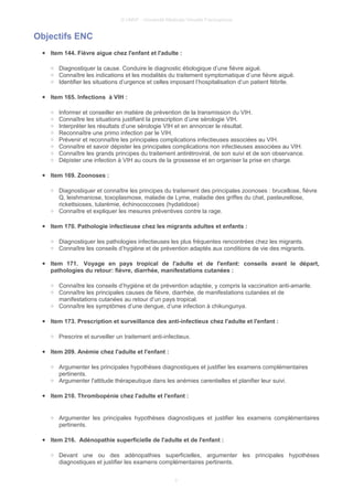 © UMVF - Université Médicale Virtuelle Francophone
Objectifs ENC
● Item 144. Fièvre aigue chez l'enfant et l'adulte :
○ Diagnostiquer la cause. Conduire le diagnostic étiologique d’une fièvre aiguë.
○ Connaître les indications et les modalités du traitement symptomatique d’une fièvre aiguë.
○ Identifier les situations d’urgence et celles imposant l’hospitalisation d’un patient fébrile.
● Item 165. Infections à VIH :
○ Informer et conseiller en matière de prévention de la transmission du VIH.
○ Connaître les situations justifiant la prescription d’une sérologie VIH.
○ Interpréter les résultats d’une sérologie VIH et en annoncer le résultat.
○ Reconnaître une primo infection par le VIH.
○ Prévenir et reconnaître les principales complications infectieuses associées au VIH.
○ Connaître et savoir dépister les principales complications non infectieuses associées au VIH.
○ Connaître les grands principes du traitement antirétroviral, de son suivi et de son observance.
○ Dépister une infection à VIH au cours de la grossesse et en organiser la prise en charge.
● Item 169. Zoonoses :
○ Diagnostiquer et connaître les principes du traitement des principales zoonoses : brucellose, fièvre
Q, leishmaniose, toxoplasmose, maladie de Lyme, maladie des griffes du chat, pasteurellose,
rickettsioses, tularémie, échinococcoses (hydatidose)
○ Connaître et expliquer les mesures préventives contre la rage.
● Item 170. Pathologie infectieuse chez les migrants adultes et enfants :
○ Diagnostiquer les pathologies infectieuses les plus fréquentes rencontrées chez les migrants.
○ Connaître les conseils d’hygiène et de prévention adaptés aux conditions de vie des migrants.
● Item 171. Voyage en pays tropical de l'adulte et de l'enfant: conseils avant le départ,
pathologies du retour: fièvre, diarrhée, manifestations cutanées :
○ Connaître les conseils d’hygiène et de prévention adaptée, y compris la vaccination anti-amarile.
○ Connaître les principales causes de fièvre, diarrhée, de manifestations cutanées et de
manifestations cutanées au retour d’un pays tropical.
○ Connaître les symptômes d’une dengue, d’une infection à chikungunya.
● Item 173. Prescription et surveillance des anti-infectieux chez l'adulte et l'enfant :
○ Prescrire et surveiller un traitement anti-infectieux.
● Item 209. Anémie chez l'adulte et l'enfant :
○ Argumenter les principales hypothèses diagnostiques et justifier les examens complémentaires
pertinents.
○ Argumenter l'attitude thérapeutique dans les anémies carentielles et planifier leur suivi.
● Item 210. Thrombopénie chez l'adulte et l'enfant :
○ Argumenter les principales hypothèses diagnostiques et justifier les examens complémentaires
pertinents.
● Item 216. Adénopathie superficielle de l'adulte et de l'enfant :
○ Devant une ou des adénopathies superficielles, argumenter les principales hypothèses
diagnostiques et justifier les examens complémentaires pertinents.
3
 