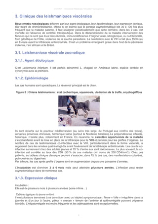 © UMVF - Université Médicale Virtuelle Francophone
3. Clinique des leishmanioses viscérales
Deux entités nosologiques différent par leur agent étiologique, leur épidémiologie, leur expression clinique,
leur degré de chimiorésistance. Même si on estime que le portage asymptomatique est 30 à 100 fois plus
fréquent que la maladie patente, il faut souligner paradoxalement que cette dernière, dans les 2 cas, est
mortelle en l’absence de contrôle thérapeutique. Dans le déclenchement de la maladie interviennent des
facteurs qui ne sont pas tous bien élucidés, immunodéficience d’origine virale, iatrogénique, ou nutritionnelle,
fond génétique de l’hôte, virulence de la souche parasitaire. La coinfection avec le VIH a fait plus 1500 cas
en Europe avant la trithérapie antirétrovirale. C’est un problème émergeant grave dans l’est de la péninsule
indienne, l’est africain et le Brésil.
3.1. Leishmaniose viscérale zoonotique
3.1.1. Agent étiologique
C’est Leishmania infantum. Il est parfois dénommé L. chagasi en Amérique latine, espèce tombée en
synonymie avec la première.
3.1.2. Epidémiologie
Les cas humains sont sporadiques. Le réservoir principal est le chien.
Figure 6 : Chiens leishmaniens : état cachectique, squamosis, ulcération de la truffe, onychogriffose
Ils sont répartis sur le pourtour méditerranéen (au sens très large, du Portugal aux confins des Indes),
certaines provinces chinoises, l’Amérique latine (surtout le Nordeste brésilien)..La prépondérance infantile,
historique, n’existe plus, notamment en France. En revanche, le caractère opportuniste de la maladie
s’est manifesté avant la mise en place de la trithérapie pour le VIH et persiste pour les greffes d’organes. Le
nombre de cas de leishmanioses co-infectées avec le VIH, particulièrement dans la forme viscérale, a
augmenté dans les années quatre-vingt-dix avant l’avènement de la trithérapie antirétrovirale. Les cas de co-
infection surviennent chez des adultes jeunes et 70 % d’entre eux sont toxicomanes. Le plus souvent, la co-
infection est corrélée au taux des CD4 (90 % de ces malades ont moins de 200 CD4/mm3). Chez ces
patients, au tableau clinique classique peuvent s’associer, dans 15 % des cas, des manifestations cutanées,
pulmonaires ou digestives.
Par ailleurs, les cas après greffe d’organe sont en augmentation depuis une quinzaine d’années.
L’incubation est d’environ 3 à 6 mois mais peut atteindre plusieurs années. L’infection peut rester
asymptomatique dans de nombreux cas.
3.1.3. Expression clinique
Incubation :
Elle est de plusieurs mois à plusieurs années (voire infinie…)
Tableau typique du jeune enfant :
Il met plusieurs semaines à se constituer avec un trépied symptomatique : fièvre « folle » irrégulière dans la
journée et d’un jour à l’autre, pâleur « cireuse » témoin de l’anémie et splénomégalie pouvant dépasser
l’ombilic. L'hépatomégalie est moins fréquente et les adénopathies sont exceptionnelles.
8
 
