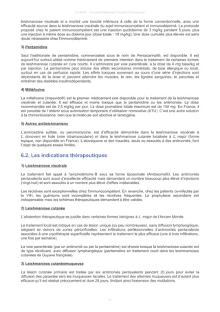 © UMVF - Université Médicale Virtuelle Francophone
leishmaniose viscérale et a montré une toxicité inférieure à celle de la forme conventionnelle, avec une
efficacité accrue dans la leishmaniose viscérale du sujet immunocompétent et immunodéprimé. Le protocole
proposé chez le patient immunocompétent est une injection quotidienne de 3 mg/kg pendant 5 jours, plus
une injection à même dose au dixième jour (dose totale : 18 mg/kg). Une dose cumulée plus élevée est sans
doute nécessaire chez l’immunodéprimé.
3) Pentamidine
Seul l’iséthionate de pentamidine, commercialisé sous le nom de Pentacarinat®, est disponible. Il est
aujourd’hui surtout utilisé comme médicament de première intention dans le traitement de certaines formes
de leishmaniose cutanée en cure courte. Il s’administre par voie parentérale, à la dose de 4 mg base/kg et
par injection. La pentamidine peut induire des effets secondaires immédiats, de type allergique ou local,
surtout en cas de perfusion rapide. Les effets toxiques survenant au cours d’une série d’injections sont
dépendants de la dose et peuvent atteindre les muscles, le rein, les lignées sanguines, le pancréas et
entraîner des diabètes insulinodépendants.
4) Miltéfosine
La miltéfosine (Impavido®) est le premier médicament oral disponible pour le traitement de la leishmaniose
viscérale et cutanée. Il est efficace et moins toxique que la pentamidine ou les antimoniés. La dose
recommandée est de 2,5 mg/kg par jour. La dose journalière totale maximum est de 150 mg. En France, il
est possible de l’obtenir sous autorisation temporaire d’utilisation nominative (ATU). C’est une autre solution
à la chimiorésistance, bien que la molécule soit abortive et tératogène.
5) Autres antileishmaniens
L’aminosidine sulfate, ou paromomycine, est d’efficacité démontrée dans la leishmaniose viscérale à
L. donovani en Inde (voie intramusculaire) et dans la leishmaniose cutanée localisée à L. major (forme
topique, non disponible en France). L’atovaquone et des triazolés, seuls ou associés à des antimoniés, font
l’objet de quelques essais limités.
6.2. Les indications thérapeutiques
1) Leishmaniose viscérale
Le traitement fait appel à l’amphotéricine B sous sa forme liposomale (Ambisome®). Les antimoniés
pentavalents sont aussi d’excellente efficacité mais demandent un nombre beaucoup plus élevé d’injections
(vingt-huit) et sont associés à un nombre plus élevé d’effets indésirables.
Les récidives sont exceptionnelles chez l’immunocompétent. En revanche, chez les patients co-infectés par
le VIH, les guérisons sont incomplètes et les récidives fréquentes. La prophylaxie secondaire est
indispensable mais les schémas thérapeutiques demandent à être validés.
2) Leishmaniose cutanée
L’abstention thérapeutique se justifie dans certaines formes bénignes à L. major de l’Ancien Monde.
Le traitement local est indiqué en cas de lésion unique (ou peu nombreuses), sans diffusion lymphangitique,
siégeant en dehors de zones périorificielles. Les infiltrations périlésionnelles d’antimoniés pentavalents
associées à une cryothérapie superficielle représentent le traitement le plus efficace (une à trois infiltrations,
une fois par semaine).
La voie parentérale (par un antimonié ou par la pentamidine) est choisie lorsque la leishmaniose cutanée est
de type récidivant, avec diffusion lymphangitique (pentamidine en traitement court dans les leishmanioses
cutanées de Guyane française).
3) Leishmaniose cutanéomuqueuse
La lésion cutanée primaire est traitée par les antimoniés pentavalents pendant 20 jours pour éviter la
diffusion des parasites vers les muqueuses faciales. Le traitement des atteintes muqueuses est d’autant plus
efficace qu’il est réalisé précocement et dure 28 jours, limitant ainsi l’extension des mutilations.
15
 