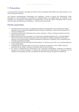 © UMVF - Université Médicale Virtuelle Francophone
7. Prévention
La lutte contre les réservoirs sauvages est illusoire et les campagnes d’élimination des chiens porteurs n’ont
qu’une efficacité transitoire.
Les mesures prophylactiques individuelles sont destinées à éviter la piqûre des phlébotomes. Elles
consistent en des pulvérisations domiciliaires et péridomiciliaires de pyréthrinoïdes de synthèse et en
l’utilisation de moustiquaires imprégnées de pyréthrinoïdes. Le port de colliers insecticides chez le chien
dans les foyers de leishmaniose viscérale à L. infantum est recommandé.
Points essentiels
● Les leishmanioses sont dues à un parasite du système des phagocytes mononuclées dont l’agent
pathogène est un protozoaire flagellé tissulaires du genre Leishmania ; elles sont transmises par un
insecte, le phlébotome.
● Les leishmanioses sont endémiques dans quatre continents : Afrique, Amérique centrale et du Sud,
Asie et Europe du Sud.
● Elles incluent des formes viscérales (LV), des formes cutanées localisées (LCL), cutanées diffuses
(LCD) et des formes cutanéomuqueuses (LCM). En fonction de l’espèce parasitaire, l’expression
clinique va de la leishmaniose cutanée spontanément résolutive en quelques mois à la leishmaniose
viscérale potentiellement fatale.
● Les leishmanies peuvent être opportunistes (greffes, co-infection avec le VIH, etc.) et responsables de
formes disséminées.
● Le diagnostic de certitude repose sur la mise en évidence du parasite ou de son ADN à partir de
prélèvements de moelle, de sang ou de biopsie selon la forme clinique.
● En France, l’amphotéricine B liposomale et les antimoniés pentavalents constituent le traitement
classique des formes viscérales. La toxicité des antimoniés est importante et de nombreux cas de
résistance sont signalés en Inde. Le traitement de seconde intention fait appel à la miltéfosine.
16
 