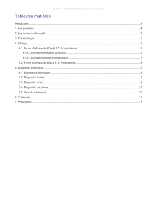 © UMVF - Université Médicale Virtuelle Francophone
Table des matières
Introduction....................................................................................................................................................... 4
1. Les parasites................................................................................................................................................ 4
2. Les vecteurs et le cycle.................................................................................................................................5
3. Epidémiologie............................................................................................................................................... 6
4. Clinique......................................................................................................................................................... 6
4.1. Forme d’Afrique de l’Ouest à T. b. gambiense......................................................................................6
4.1.1. La phase lymphatico-sanguine.....................................................................................................6
4.1.2. La phase méningo-encéphalique .................................................................................................7
4.2. Forme d’Afrique de l’Est à T. b. rhodesiense........................................................................................8
5. Diagnostic biologique....................................................................................................................................8
5.1. Eléments d’orientation..........................................................................................................................8
5.2. Diagnostic indirect................................................................................................................................8
5.3. Diagnostic direct...................................................................................................................................9
5.4. Diagnostic de phase...........................................................................................................................10
5.5. Suivi du traitement..............................................................................................................................10
6. Traitement................................................................................................................................................... 11
7. Prophylaxie.................................................................................................................................................11
2
 