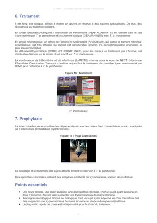© UMVF - Université Médicale Virtuelle Francophone
6. Traitement
Il est long, très toxique, difficile à mettre en œuvre, et réservé à des équipes spécialisées. De plus, des
résistances au traitement existent.
En phase lymphatico-sanguine, l’iséthionate de Pentamidine (PENTACARINAT®) est utilisée dans le cas
d’une atteinte par T. b. gambiense et la suramine sodique (GERMANINE®) avec T. b. rhodesiense.
En phase neurologique, un dérivé de l’arsenic le Mélarsorpol (ARSOBAL®), qui passe la barrière méningo-
encéphalique, est très efficace. Sa toxicité est considérable (environ 5% d’encéphalopathie arsenicale, le
plus souvent mortelle).
Le difluorométhyl-ornithine (DFMO) (EFLORNITHINE®), pour les échecs au traitement par l’Arsobal, est
d’utilisation délicate sur le terrain. Il est inactif sur T. b. rhodesiense.
La combinaison de l’éflornithine et du nifurtimox (LAMPIT®) connue sous le nom de NECT (Nifurtimox-
Eflornithine Combination Therapy), constitue aujourd’hui le traitement de première ligne recommandé par
l’OMS pour l’infection à T. b. gambiense.
Figure 16 : Traitement
(P. Vincendeau)
7. Prophylaxie
La lutte contre les vecteurs utilise des pièges et des écrans de couleur bien choisie (bleue, noire), imprégnés
de d’insecticides photostables (pyréthrinoïdes).
Figure 17 : Piège à glossines
Le dépistage et le traitement des sujets atteints limitent le réservoir à T. b. gambiense.
Des approches vaccinales, utilisant des antigènes constants de trypanosomes, sont en cours d’étude.
Points essentiels
● Une fièvre rebelle, une lésion cutanée, une adénopathie cervicale, chez un sujet ayant séjourné en
zone d’endémie, doivent faire suspecter une trypanosomiase humaine africaine.
● Tout signe neurologique clinique ou biologique chez un sujet ayant séjourné en zone d’endémie doit
faire suspecter une trypanosomiase humaine africaine au stade méningo-encéphalitique
● Le diagnostic rapide de phase est indispensable pour le choix du traitement.
11
 