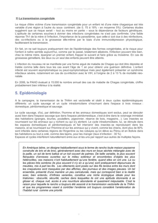 © UMVF - Université Médicale Virtuelle Francophone
2) La transmission congénitale
Le risque d'être victime d'une transmission congénitale pour un enfant né d'une mère chagasique est très
variable d’une région à l’autre du sous- continent. (de 0, 75 à 18% - en moyenne 5%). Certaines études
suggèrent que ce risque serait – tout au moins en partie – sous la dépendance de facteurs génétiques.
L’aptitude de certaines souches à donner des infections congénitales ne s’est pas confirmée. Une faible
réponse Th1 de la mère à l’infection, l’importance de la parasitémie, que celle-ci soit due à des réinfections,
des co-infections ou à la grossesse elle-même par le biais d’une immunodépression physiologique,
faciliteraient la transmission.
En fait, on ne sait toujours pratiquement rien de l'épidémiologie des formes congénitales, et le risque pour
l’enfant à naître semble aujourd’hui, comme par le passé, totalement aléatoire, l'infection pouvant très bien,
chez la même mère, épargner un premier enfant, frapper le suivant et faire grâce au troisième. En cas de
grossesse gémellaire, les deux ou un seul des enfants peuvent être atteints.
L’infection du nouveau né se manifeste par une forme aiguë de maladie de Chagas qui doit être dépistée et
traitée comme telle dans tous les cas avant l’âge de 1 an pour obtenir une guérison définitive. L’enfant
infecté est souvent asymptomatique ou pauci-symptomatique mais peut également présenter un syndrome
infectieux sévère, notamment en cas de co-infection avec le VIH, à l’origine de 2 à 13 % de mortalité néo-
natale.
En 2006, la PAHO évaluait à 15.000 le nombre annuel des cas de maladie de Chagas congénitale, chiffre
probablement bien inférieur à la réalité.
5. Epidémiologie
A la campagne, la transmission de la THAm est vectorielle et obéit à deux cycles épidémiologiques
différents: un cycle sauvage et un cycle intradomicilaire s'inscrivant dans l'espace à trois niveaux :
domestique, péridomestique et sauvage.
Le cycle sauvage, d'où, par définition, l'homme et les animaux domestiques sont exclus, peut se dérouler
aussi bien dans l'espace sauvage que dans l'espace péridomestique, c'est-à-dire dans le voisinage immédiat
des habitations (granges, écuries, poulaillers, pigeonnier, réserve de bois, magasins…). Les insectes se
nourrissent sur les animaux qui y nichent ou qui s'y abritent. Le cycle intradomiciliaire, lui, se déroule dans
les espaces domestiques et péridomestiques et fait intervenir des insectes se reproduisant dans les
maisons, et se nourrissant sur l'Homme et sur les animaux qui y vivent, comme les chiens, dont plus de 80%
sont infectés dans certaines régions de l'Argentine ou les cobayes qu’on élève au Pérou et en Bolivie dans
les habitations ou tout a coté, comme des lapins, pour les manger (taux d’infection : 30 %).
Espaces et cycles interférent naturellement entre eux et les uns par rapport aux autres de multiples façons.
En Amérique latine, on désigne habituellement sous le terme de rancho toute maison paysanne
construite de bric et de broc, généralement avec des murs en boue séchée mélangée avec de
la paille, un sol de terre battue et un toit couvert de palmes. De taille variable, le plus souvent
flanquées d’annexes ouvertes sur le milieu extérieur et encombrées d’objets les plus
hétéroclites, ces maisons n’ont habituellement qu’une fenêtre, quand elles en ont une. La ou
les pièces très sombres (le plus souvent il n’y en a qu’une) sont pratiquement dépourvues de
meubles, mis à part les lits. Les vêtements sont posés sur des fils tendus entre les murs dont
les craquelures sont masquées par des affiches, des journaux et des images pieuses. Un tel
ensemble, présenté d’une manière un peu caricaturale, mais qui correspond bien à la réalité
avec, bien entendu, d’infinies variantes, constitue une niche écologique idéale pour les
triatomes : obscurité, sécurité, caches dans lesquelles ils ont une aptitude étonnante à se
glisser et, chaque nuit, accès à une nourriture abondante et quasiment inépuisable. C’est la
raison pour laquelle le rancho a toujours été associé à la transmission vectorielle de la THAm
et que les programmes visant à contrôler l’endémie ont toujours considéré l’amélioration de
l’habitat rural comme une priorité.
9
 
