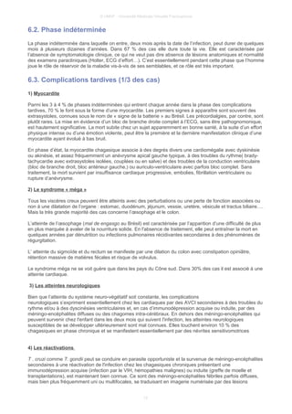 © UMVF - Université Médicale Virtuelle Francophone
6.2. Phase indéterminée
La phase indéterminée dans laquelle on entre, deux mois après la date de l’infection, peut durer de quelques
mois à plusieurs dizaines d’années. Dans 67 % des cas elle dure toute la vie. Elle est caractérisée par
l’absence de symptomatologie clinique, ce qui ne veut pas dire absence de lésions anatomiques et normalité
des examens paracliniques (Holter, ECG d’effort…). C’est essentiellement pendant cette phase que l’homme
joue le rôle de réservoir de la maladie vis-à-vis de ses semblables, et ce rôle est très important.
6.3. Complications tardives (1/3 des cas)
1) Myocardite
Parmi les 3 à 4 % de phases indéterminées qui entrent chaque année dans la phase des complications
tardives, 70 % le font sous la forme d’une myocardite. Les premiers signes à apparaître sont souvent des
extrasystoles, connues sous le nom de « signe de la batterie » au Brésil. Les précordialgies, par contre, sont
plutôt rares. La mise en évidence d’un bloc de branche droite complet à l’ECG, sans être pathognomonique,
est hautement significative. La mort subite chez un sujet apparemment en bonne santé, à la suite d’un effort
physique intense ou d’une émotion violente, peut être la première et la dernière manifestation clinique d’une
myocardite ayant évolué à bas bruit.
En phase d’état, la myocardite chagasique associe à des degrés divers une cardiomégalie avec dyskinésie
ou akinésie, et assez fréquemment un anévrysme apical gauche typique, à des troubles du rythme( brady-
tachycardie avec extrasystoles isolées, couplées ou en salve) et des troubles de la conduction ventriculaire
(bloc de branche droit, bloc antérieur gauche,) ou auriculo-ventriculaire avec parfois bloc complet. Sans
traitement, la mort survient par insuffisance cardiaque progressive, embolies, fibrillation ventriculaire ou
rupture d’anévrysme.
2) Le syndrome « méga »
Tous les viscères creux peuvent être atteints avec des perturbations ou une perte de fonction associées ou
non à une dilatation de l’organe : estomac, duodénum, jéjunum, vessie, uretère, vésicule et tractus biliaire….
Mais la très grande majorité des cas concerne l’œsophage et le colon.
L’atteinte de l’œsophage (mal de engasgo au Brésil) est caractérisée par l’apparition d’une difficulté de plus
en plus marquée à avaler de la nourriture solide. En l'absence de traitement, elle peut entraîner la mort en
quelques années par dénutrition ou infections pulmonaires récidivantes secondaires à des phénomènes de
régurgitation.
L’ atteinte du sigmoïde et du rectum se manifeste par une dilation du colon avec constipation opiniâtre,
rétention massive de matières fécales et risque de volvulus.
Le syndrome méga ne se voit guère que dans les pays du Cône sud. Dans 30% des cas il est associé à une
atteinte cardiaque.
3) Les atteintes neurologiques
Bien que l’atteinte du système neuro-végétatif soit constante, les complications
neurologiques s’expriment essentiellement chez les cardiaques par des AVCI secondaires à des troubles du
rythme et/ou à des dyscinésies ventriculaires et, en cas d’immunodépression acquise ou induite, par des
méningo-encéphalites diffuses ou des chagomes intra-cérébraux. En dehors des méningo-encéphalites qui
peuvent survenir chez l'enfant dans les deux mois qui suivent l'infection, les atteintes neurologiques
susceptibles de se développer ultérieurement sont mal connues. Elles touchent environ 10 % des
chagasiques en phase chronique et se manifestent essentiellement par des névrites sensitivomotrices
4) Les réactivations
T . cruzi comme T. gondii peut se conduire en parasite opportuniste et la survenue de méningo-encéphalites
secondaires à une réactivation de l'infection chez les chagasiques chroniques présentant une
immunodépression acquise (infection par le VIH, hémopathies malignes) ou induite (greffe de moelle et
transplantations), est maintenant bien connue. Ce sont des méningo-encéphalites fébriles parfois diffuses,
mais bien plus fréquemment uni ou multifocales, se traduisant en imagerie numérisée par des lésions
12
 