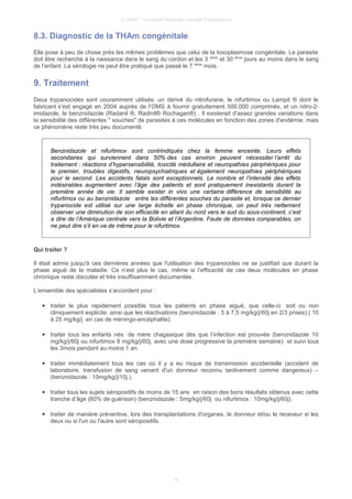 © UMVF - Université Médicale Virtuelle Francophone
8.3. Diagnostic de la THAm congénitale
Elle pose à peu de chose près les mêmes problèmes que celui de la toxoplasmose congénitale. Le parasite
doit être recherché à la naissance dans le sang du cordon et les 3 ième
et 30 ième
jours au moins dans le sang
de l’enfant. La sérologie ne peut être pratiqué que passé le 7 ième
mois.
9. Traitement
Deux trypanocides sont couramment utilisés: un dérivé du nitrofurane, le nifurtimox ou Lampit ® dont le
fabricant s’est engagé en 2004 auprès de l’OMS à fournir gratuitement 500.000 comprimés, et un nitro-2-
imidazole, le benznidazole (Radanil ®, Radinil® Rochagan®) . Il existerait d'assez grandes variations dans
la sensibilité des différentes " souches" de parasites à ces molécules en fonction des zones d'endémie, mais
ce phénomène reste très peu documenté.
Benznidazole et nifurtimox sont contrindiqués chez la femme enceinte. Leurs effets
secondaires qui surviennent dans 50% des cas environ peuvent nécessiter l’arrêt du
traitement : réactions d’hypersensibilité, toxicité médullaire et neuropathies périphériques pour
le premier, troubles digestifs, neuropsychiatriques et également neuropathies périphériques
pour le second. Les accidents fatals sont exceptionnels. Le nombre et l’intensité des effets
indésirables augmentent avec l’âge des patients et sont pratiquement inexistants durant la
première année de vie. Il semble exister in vivo une certaine différence de sensibilité au
nifurtimox ou au benznidazole entre les différentes souches du parasite et, lorsque ce dernier
trypanocide est utilisé sur une large échelle en phase chronique, on peut très nettement
observer une diminution de son efficacité en allant du nord vers le sud du sous-continent, c’est
a dire de l’Amérique centrale vers la Bolivie et l’Argentine. Faute de données comparables, on
ne peut dire s’il en va de même pour le nifurtimox.
Qui traiter ?
Il était admis jusqu'à ces dernières années que l'utilisation des trypanocides ne se justifiait que durant la
phase aiguë de la maladie. Ce n’est plus le cas, même si l’efficacité de ces deux molécules en phase
chronique reste discutée et très insuffisamment documentée.
L’ensemble des spécialistes s’accordent pour :
● traiter le plus rapidement possible tous les patients en phase aiguë, que celle-ci soit ou non
cliniquement explicite, ainsi que les réactivations (benznidazole : 5 à 7,5 mg/kg/j/60j en 2/3 prises) ( 10
à 25 mg/kg/j en cas de méningo-encéphalite).
● traiter tous les enfants nés de mère chagasique dès que l’infection est prouvée (benznidazole 10
mg/kg/j/60j ou nifurtimox 8 mg/kg/j/60j, avec une dose progressive la première semaine) et suivi tous
les 3mois pendant au moins 1 an.
● traiter immédiatement tous les cas où il y a eu risque de transmission accidentelle (accident de
laboratoire, transfusion de sang venant d'un donneur reconnu tardivement comme dangereux) –
(benznidazole : 10mg/kg/j/10j.).
● traiter tous les sujets séropositifs de moins de 15 ans en raison des bons résultats obtenus avec cette
tranche d’âge (60% de guérison) (benznidazole : 5mg/kg/j/60j ou nifurtimox : 10mg/kg/j/60j).
● traiter de manière préventive, lors des transplantations d'organes, le donneur et/ou le receveur si les
deux ou si l'un ou l'autre sont séropositifs.
16
 