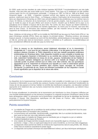 © UMVF - Université Médicale Virtuelle Francophone
En 2009, quels sont les résultats de cette initiative baptisée INCOSUR ? Incontestablement une très belle
réussite, mais peut être pas aussi totale qu’on l’avait espéré. Trois pays sur 6 seulement ont été certifiés
comme ayant mis fin à la transmission vectorielle : l’ Uruguay en 1997, le Chili en I999 et le Brésil –hors
Amazonie légale – en 2006. L’Argentine comptent encore des régions où la transmission vectorielle
perdure, notamment dans le Gran Chaco . Le Paraguay a obtenu l’interruption de la transmission vectorielle
dans son département d’Amamlay en 2002 mais connaît également des problèmes pour la maîtriser dans le
chaco. En Bolivie, la réduction de la transmission a fait de grands progrès, mais le programme ne couvre
que la moitié du pays et de gros efforts sont encore à fournir, d’autant que la Bolivie est le pays ou la
prévalence de la maladie a toujours été la plus forte. Par contre, les deux risques qui étaient inhérents à
l’INCOSUR ne se sont pas concrétisés de manière significative, du moins pour le moment, sauf peut être
dans le Gran Chaco : la réinvasion des maisons traitées par des insectes venus du milieu sauvage et
l’apparition de résistances aux insecticides rémanents.
Deux initiatives ont été prises en I997 sur le modèle de l’INCOSUR par les pays du Pacte Andin (IPA) et les
pays d’Amérique centrale (IPCA). Dans ces régions, le principal vecteur, Rhodnius prolixus, est presque
toujours associé à d’autres espèces qui sont à la fois domiciliées, péridomestiques et sauvages et qui jouent
un rôle de premier plan dans la transmission, comme T. dimidiata ou R. pallescens. La problématique est
donc sensiblement différente de celle des pays du Cône Sud.
Dans la mesure ou les transfusions seront totalement sécurisées et ou la transmission
congénitale de T. cruzi aura fini par s’éteindre d’elle-même, il ne fait guère de doute que d’ici
plusieurs dizaines d’années, la THAm disparaîtra en tant que maladie parasitaire endémique
emblématique de l’Amérique latine. Cette disparition toutefois ne sera complète et durable que
si on a la sagesse d’associer à l’élimination ou au contrôle des vecteurs d’autres moyens de
lutte, notamment l’amélioration du niveau de vie des paysans, l’amélioration de leur habitat et
une éducation sanitaire intelligente qui donnera enfin à la maladie de Chagas une réalité
culturelle qu’elle n’a jamais vraiment eue en milieu rural. Bien entendu, des cas sporadiques
apparaîtront ça et là, notamment en Amazonie pour laquelle on a crée un observatoire spécial
(AMCHA), ou lorsque l’homme pénétrera dans d’autres foyers sauvages de l’enzootie.
Qu’importe ! La pérennité de ces foyers est infiniment souhaitable car leur disparition n’aurait
d’autre signification que la disparition de la nature elle-même.
Conclusion
La disparition de la trypanosomose humaine américaine n’est complète et durable que si on a la sagesse
d’associer à l’élimination ou au contrôle des vecteurs d’autres moyens de lutte, notamment l’amélioration du
niveau de vie des paysans et de leur habitat, le contrôle des transfusions sanguines, une éducation sanitaire
appropriée et le traitement des cas humains (notamment les enfants et les adolescents, qui tolèrent mieux
les trypanocides).
En Europe actuellement, la prévention de la transmission par transfusion ou dons d’organes s’effectue par
une enquête épidémiologique sur les donneurs (voyageurs ou migrants provenant d’Amérique Latine) et des
tests sérologiques ciblés. La prévention de la transmission congénitale se fait par le dépistage des femmes
enceintes à risques. Des dispositions spécifiques ont été prises en France ; elles concernent plus
particulièrement la Guyane française.
Points essentiels
● La maladie de Chagas est un problème de santé publique majeure pour pratiquement tous les pays
d’Amérique latine (à l’exception des Caraïbes)
● La transmission est vectorielle, transfusionnelle, congénitale, liée à un accident de laboratoire, mais
peut aussi se faire par voie orale (aliments souillés)
● En phase aiguë, la maladie de Chagas peut se manifester par un chagome ou par un œdème
unilatéral bipalpébral (signe de Romaña)
● Une maladie de Chagas doit être évoquée devant une myocardite aiguë ou chronique, ou un
syndrome « méga », chez un sujet ayant séjourné en zone d’endémie, ou né d’une mère chagasique.
● Le diagnostic direct permet de mettre en évidence les trypanosomes dans le sang (frottis, GE, Strout).
Cette mise en évidence caractérise la phase aiguë.
● Le diagnostic de la phase chronique est essentiellement indirect, par deux techniques sérologiques
18
 