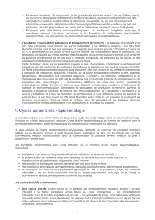 © UMVF - Université Médicale Virtuelle Francophone
○ Processus tissulaires : ils s’expriment par les granulomes réactions autour d’un œuf (bilharzioses)
ou d’une larve (toxocarose) modifiant les fonctions tissulaires, évoluant éventuellement vers des
calcifications (vessie et uretères dans la bilharziose uro-génitale) ou par des développement
scléro-fibreux excessifs (éléphantiasis des filarioses lymphatiques) et dans certains cas par une
implication dans les phénomènes de cancérisation (bilharziose urinaire et cancer de la vessie).
○ Processus plus directement immunopathologiques : ils impliquent antigènes, anticorps et
complexes immuns circulants participant à la formation de métaplasies réactionnelles
(paragonimose) , de granulomes, de phénomènes allergiques et anaphylactiques.
● Facilitation (Favorisation) parasitaire et Echappement (Evitement) : Le parasite co-évoluant avec
son hôte s’organise pour assurer sa survie (adaptation ) par différents moyens : une très forte
fécondité comme dans le cas des taeniases (T. saginata peut produire plus de 100 millions d’œufs par
an !), la polyembryonie au stade larvaire souvent (rédies des schistosomes dans le mollusque, une
résistance particulière au milieu extérieur (l’œuf d’ascaris peutsurvivre plusieurs années),une longévité
de plusieurs années (plus de dix ans pour P.malariae, l’anguillule, les bilharzies ou les filaires),et des
adaptations métaboliques et immunologiques à leurs hôtes.
Cette facilitation de la survie parasitaire s’ajoute à des phénomènes d’évitement ou échappement
parasitaire afin de contourner les défenses aspécifiques et spécifiques que peut lui opposer son hôte.
La forme parasitaire intracellulaire est la plus puissante, elle peut mettre en jeu différents mécanismes
( utilisation de récepteurs cellulaires, inhibition de la fusion phagosome-lysosome et des enzymes
lysosomiaux, détoxification des composés oxygénés, « évasion » du lysosome, modifications et ou
modulations des molécules du CMH,de la sécrétion des cytokines,de l’activité du complément ou de
l’apoptose des macrophages…) , mécanismes différents de ceux des formes parasitaires
extracellulaires (effets d’isolement dans le tube digestif, enkystement, variations antigéniques de
surface, et immunomodulation comprenant la stimulation de production d’interféron gamma, la
libération d’antigènes solubles, l’hydrolyse des immunoglobulines, la « fabulation » consistant à se
couvrir d’antigènes de l’hôte ou l’inhibition du complément…). Ces différents modes de défense du
parasite face à son hôte jouent un rôle dans l’équilibre entre l’hôte et son parasite et expliquent les
diverses expressions cliniques entre le portage sain de parasites et les tableaux cliniques
éventuellement mortels,conséquence d’un déséquilibre à l’avantage du parasite.
4. Cycles parasitaires - Epidémiologie
Le parasite suit dans un même ordre les étapes d’un cycle qui se développe dans un environnement géo-
physique et humain (socioculturel) adéquat. Cette chaîne épidémiologique est formée de maillons dont la
connaissance orientera l’action thérapeutique ou prophylactique individuelle ou collective.
Le plus souvent la chaîne épidémiologique fonctionnelle comporte un réservoir de parasites (l’homme
malade ou un réservoir animal) à partir duquel l’agent pathogène va être pris en charge par un hôte
intermédiaire, vecteur incontournable dans la transformation du parasite devenu infestant et prêt a
contaminer l’homme sain.
Les conditions déterminantes d’un cycle infestant (ou le maintien d’une chaîne épidémiologique),
comportent :
● l’existence d’un réservoir de parasites (l’homme malade ou un réservoir animal),
● la présence d’un ou plusieurs hôtes intermédiaires ou vecteurs incontournables assurant la
transformation et la pénétration du parasite chez l’homme,
● des conditions écologiques (climats, géophysique des sols, faune et flore)
● des conditions éthologiques (comportements, habitudes socioculturelles, économiques et politiques)
● la résistance du sujet contact (réceptivité génétique ou liée à la profession, l’age, les maladies
associées , ou son état immunitaire naturel ou acquis passivement (anticorps de la mère) ou
activement en restant périodiquement confronté au parasite).
Les cycles évolutifs comprennent :
● Des cycles directs : cycles courts ou le parasite est immédiatement infestant( amibes ) ou auto
infestant ( la forme parasitaire émise, larves ou œufs embryonnés , est immédiatement
infestante :c’est le cas des anguillules et oxyures) , ou cycles directs longs : une maturation( éclosions
des oeufs embryonnés, mues des larves) du parasite doit s’accomplir pendant un court séjour dans le
milieu extérieur sous certaines conditions d’humidité et de chaleur et de composition des sols (ascaris,
anguillules, ankylostomes).
12
 