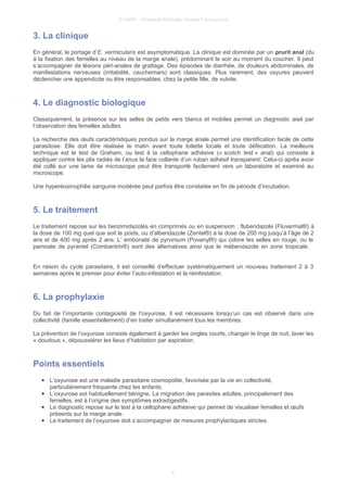 © UMVF - Université Médicale Virtuelle Francophone
3. La clinique
En général, le portage d’E. vermicularis est asymptomatique. La clinique est dominée par un prurit anal (du
à la fixation des femelles au niveau de la marge anale), prédominant le soir au moment du coucher. Il peut
s’accompagner de lésions péri-anales de grattage. Des épisodes de diarrhée, de douleurs abdominales, de
manifestations nerveuses (irritabilité, cauchemars) sont classiques. Plus rarement, des oxyures peuvent
déclencher une appendicite ou être responsables, chez la petite fille, de vulvite.
4. Le diagnostic biologique
Classiquement, la présence sur les selles de petits vers blancs et mobiles permet un diagnostic aisé par
l’observation des femelles adultes.
La recherche des œufs caractéristiques pondus sur la marge anale permet une identification facile de cette
parasitose. Elle doit être réalisée le matin avant toute toilette locale et toute défécation. La meilleure
technique est le test de Graham, ou test à la cellophane adhésive (« scotch test » anal) qui consiste à
appliquer contre les plis radiés de l’anus la face collante d’un ruban adhésif transparent. Celui-ci après avoir
été collé sur une lame de microscope peut être transporté facilement vers un laboratoire et examiné au
microscope.
Une hyperéosinophilie sanguine modérée peut parfois être constatée en fin de période d’incubation.
5. Le traitement
Le traitement repose sur les benzimidazolés en comprimés ou en suspension : flubendazole (Fluvermal®) à
la dose de 100 mg quel que soit le poids, ou d’albendazole (Zentel®) à la dose de 200 mg jusqu’à l’âge de 2
ans et de 400 mg après 2 ans. L’ embonate de pyrvinium (Povanyl®) qui colore les selles en rouge, ou le
pamoate de pyrantel (Combantrin®) sont des alternatives ainsi que le mébendazole en zone tropicale.
En raison du cycle parasitaire, il est conseillé d’effectuer systématiquement un nouveau traitement 2 à 3
semaines après le premier pour éviter l’auto-infestation et la réinfestation.
6. La prophylaxie
Du fait de l’importante contagiosité de l’oxyurose, il est nécessaire lorsqu’un cas est observé dans une
collectivité (famille essentiellement) d’en traiter simultanément tous les membres.
La prévention de l’oxyurose consiste également à garder les ongles courts, changer le linge de nuit, laver les
« doudous », dépoussiérer les lieux d’habitation par aspiration.
Points essentiels
● L’oxyurose est une maladie parasitaire cosmopolite, favorisée par la vie en collectivité,
particulièrement fréquente chez les enfants.
● L’oxyurose est habituellement bénigne. La migration des parasites adultes, principalement des
femelles, est à l’origine des symptômes extradigestifs.
● Le diagnostic repose sur le test à la cellophane adhésive qui permet de visualiser femelles et œufs
présents sur la marge anale.
● Le traitement de l’oxyurose doit s’accompagner de mesures prophylactiques strictes.
5
 