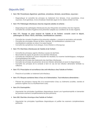 © UMVF - Université Médicale Virtuelle Francophone
Objectifs ENC
● Item 168. Parasitoses digestives: giardiose, amoebose, téniasis, ascaridiose, oxyurose :
○ Diagnostiquer et connaître les principes du traitement d'un téniasis, d’une ascaridiose, d'une
oxyurose, d'une giardiose, d'une amoebose intestinale aiguë et d'un abcès amibien du foie.
● Item 170. Pathologie infectieuse chez les migrants adultes et enfants :
○ Diagnostiquer les pathologies infectieuses les plus fréquentes rencontrées chez les migrants.
○ Connaître les conseils d’hygiène et de prévention adaptés aux conditions de vie des migrants.
● Item 171. Voyage en pays tropical de l'adulte et de l'enfant: conseils avant le départ,
pathologies du retour: fièvre, diarrhées, manifestations cutanées :
○ Connaître les conseils d’hygiène et de prévention adaptée, y compris la vaccination anti-amarile.
○ Connaître les principales causes de fièvre, diarrhée, de manifestations cutanées et de
manifestations cutanées au retour d’un pays tropical.
○ Connaître les symptômes d’une dengue, d’une infection à chikungunya.
● Item 172. Diarrhées infectieuses de l'adulte et de l'enfant :
○ Connaître les principaux agents infectieux causes de diarrhées.
○ Reconnaître les signes de gravité d’une diarrhée infectieuse.
○ Connaître les indications et savoir interpréter les résultats d’un examen bactériologique, virologique
et parasitologique des selles.
○ Connaître les principes des traitements des diarrhées infectieuses.
○ Connaître les principes de prévention de la toxi infection alimentaire et savoir la diagnostiquer.
○ Connaître les principes de la conduite à tenir en cas de toxi infection alimentaire familiale ou
collective.
● Item 173. Prescription et surveillance des anti-infectieux chez l'adulte et l'enfant :
○ Prescrire et surveiller un traitement anti-infectieux.
● Item 175. Risques sanitaires liées à l'eau et à l'alimentation. Toxi-infections alimentaires :
○ Préciser les principaux risques liés à la consommation d’eau ou d'aliments (crudités, viandes et
poissons ingérés crus ou insuffisamment cuits).
● Item 214. Eosinophilie :
○ Argumenter les principales hypothèses diagnostiques devant une hyperéosinophilie et demander
les premiers examens complémentaires les plus pertinents.
● Item 282. Diarrhée chronique chez l'adulte et l'enfant :
○ Argumenter les principales hypothèses diagnostiques et justifier les examens complémentaires
pertinents.
3
 