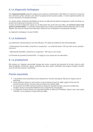 © UMVF - Université Médicale Virtuelle Francophone
4. Le diagnostic biologique
Une hyperéosinophilie apparaît quelques jours après la contamination. Elle atteint un maximum au bout de
trois semaines (phase larvaire) puis décroît progressivement (phase adulte). A cette hyperéosinophilie est
souvent associée une hyperleucocytose.
Un ascaris adulte, facilement identifiable du fait de sa taille permet parfois le diagnostic à partir des fèces ou
lorsqu’il est évacué par la bouche ou le nez.
Le plus souvent le diagnostic repose sur la découverte des œufs dans les selles, au minimum deux mois
après la contamination. La quantité d’œufs dépend du nombre de femelles adultes présentes dans le tube
digestif. Des œufs de formes anormales étant observés lors d’infestations monosexuées femelles.
Le diagnostic sérologique n’a pas d’intérêt.
5. Le traitement
Les traitements médicamenteux sont très efficaces. On utilise de préférence des benzimidazolés :
- Flubendazole (Fluvermal®), comprimé ou suspension : un comprimé dosé à 100 mg matin et soir, pendant
trois jours.
- Albendazole (Zentel®), comprimé ou suspension : 400 mg en cure unique.
Le Pamoate de pyrantel (Combantrin®), 12 mg/kg en cure unique est une alternative.
6. La prophylaxie
Elle repose sur l’hygiène personnelle (lavage des mains, propreté des aliments) et la lutte contre le péril
fécal (installation de latrines, égouts, traitement des eaux usées, interdiction des engrais d’origine humaine
pour les sols des cultures maraîchère).
Points essentiels
● L’ascaridiose est la parasitose la plus fréquente du monde intertropical. Elle est en rapport avec le
péril fécal.
● Après ingestion orale d’un œuf mature, la larve traverse la paroi du grêle, gagne le foie puis les
poumons avant de finir d’évoluer dans la lumière de l’intestin grêle.
● Au syndrome de Löffler marquant parfois la phase de migration larvaire, peuvent succéder des
troubles nerveux et exceptionnellement des complications chirurgicales.
● Le diagnostic évoqué devant une hyperéosinophilie au début de l’infestation repose, deux mois après
l’infection, sur la présence d’œufs dans les selles.
6
 