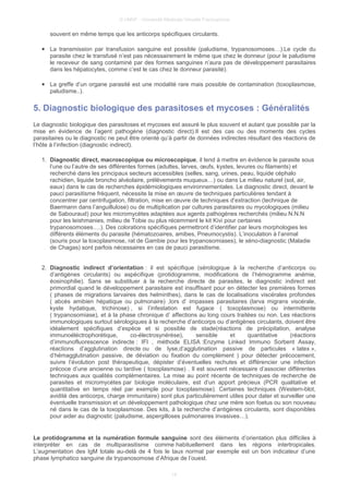 © UMVF - Université Médicale Virtuelle Francophone
souvent en même temps que les anticorps spécifiques circulants.
● La transmission par transfusion sanguine est possible (paludisme, trypanosomoses…).Le cycle du
parasite chez le transfusé n’est pas nécessairement le même que chez le donneur (pour le paludisme
le receveur de sang contaminé par des formes sanguines n’aura pas de développement parasitaires
dans les hépatocytes, comme c’est le cas chez le donneur parasité).
● La greffe d’un organe parasité est une modalité rare mais possible de contamination (toxoplasmose,
paludisme..).
5. Diagnostic biologique des parasitoses et mycoses : Généralités
Le diagnostic biologique des parasitoses et mycoses est assuré le plus souvent et autant que possible par la
mise en évidence de l’agent pathogène (diagnostic direct).Il est des cas ou des moments des cycles
parasitaires ou le diagnostic ne peut être orienté qu’à partir de données indirectes résultant des réactions de
l’hôte à l’infection (diagnostic indirect).
1. Diagnostic direct, macroscopique ou microscopique, il tend à mettre en évidence le parasite sous
l’une ou l’autre de ses différentes formes (adultes, larves, œufs, kystes, levures ou filaments) et
recherché dans les principaux secteurs accessibles (selles, sang, urines, peau, liquide céphalo
rachidien, liquide broncho alvéolaire, prélèvements muqueux…) ou dans Le milieu naturel (sol, air,
eaux) dans le cas de recherches épidémiologiques environnementales. Le diagnostic direct, devant le
pauci parasitisme fréquent, nécessite la mise en œuvre de techniques particulières tendant à
concentrer par centrifugation, filtration, mise en œuvre de techniques d’extraction (technique de
Baermann dans l’anguillulose) ou de multiplication par cultures parasitaires ou mycologiques (milieu
de Sabouraud) pour les micromycètes adaptées aux agents pathogènes recherchés (milieu N.N.N
pour les leishmanies, milieu de Tobie ou plus récemment le kit Kivi pour certaines
trypanosomoses….). Des colorations spécifiques permettront d’identifier par leurs morphologies les
différents éléments du parasite (hématozoaires, amibes, Pneumocystis). L’inoculation à l’animal
(souris pour la toxoplasmose, rat de Gambie pour les trypanosomiases), le xéno-diagnostic (Maladie
de Chagas) sont parfois nécessaires en cas de pauci parasitisme.
2. Diagnostic indirect d’orientation : il est spécifique (sérologique à la recherche d’anticorps ou
d’antigènes circulants) ou aspécifique (protidogramme, modifications de l’hémogramme anémie,
éosinophilie). Sans se substituer à la recherche directe de parasites, le diagnostic indirect est
primordial quand le développement parasitaire est insuffisant pour en détecter les premières formes
( phases de migrations larvaires des helminthes), dans le cas de localisations viscérales profondes
( abcès amibien hépatique ou pulmonaire) ,lors d’ impasses parasitaires (larva migrans viscérale,
kyste hydatique, trichinose) , si l’infestation est fugace ( toxoplasmose) ou intermittente
( trypanosomiase), et à la phase chronique d’ affections au long cours traitées ou non. Les réactions
immunologiques surtout sérologiques à la recherche d’anticorps ou d’antigènes circulants, doivent être
idéalement spécifiques d’espèce et si possible de stade(réactions de précipitation, analyse
immunoéléctrophorétique, co-électrosynérèse), sensible et quantitative (réactions
d’immunofluorescence indirecte : IFI , méthode ELISA :Enzyme Linked Immuno Sorbent Assay,
réactions d’agglutination directe ou de lyse,d’agglutination passive de particules « latex »,
d’hémagglutination passive, de déviation ou fixation du complément ) pour détecter précocement,
suivre l’évolution post thérapeutique, dépister d’éventuelles rechutes et différencier une infection
précoce d’une ancienne ou tardive ( toxoplasmose) . Il est souvent nécessaire d’associer différentes
techniques aux qualités complémentaires. La mise au point récente de techniques de recherche de
parasites et micromycétes par biologie moléculaire, est d’un apport précieux (PCR qualitative et
quantitative en temps réel par exemple pour toxoplasmose). Certaines techniques (Western-blot,
avidité des anticorps, charge immunitaire) sont plus particulièrement utiles pour dater et surveiller une
éventuelle transmission et un développement pathologique chez une mère son foetus ou son nouveau
né dans le cas de la toxoplasmose. Des kits, à la recherche d’antigènes circulants, sont disponibles
pour aider au diagnostic (paludisme, aspergilloses pulmonaires invasives…).
Le protidogramme et la numération formule sanguine sont des éléments d’orientation plus difficiles à
interpréter en cas de multiparasitisme comme habituellement dans les régions intertropicales.
L’augmentation des IgM totale au-delà de 4 fois le taux normal par exemple est un bon indicateur d’une
phase lymphatico sanguine de trypanosomose d’Afrique de l’ouest.
14
 