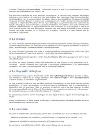 © UMVF - Université Médicale Virtuelle Francophone
L’homme s’infeste par voie transcutanée. La pénétration active de la larve se fait essentiellement au niveau
des pieds, exceptionnellement par voie buccale.
Par la circulation générale, les larves atteignent successivement le cœur droit puis traversent les alvéoles
pulmonaires, remontent vers le pharynx où elles sont dégluties dans l’œsophage. Elles deviennent adultes
dans le duodénum vers le quarantième jour. Les adultes présents dans le duodénum et le jéjunum érodent la
muqueuse, entraînant douleurs et saignements. Leurs déplacements réguliers étendent le délabrement de la
muqueuse et amplifient l’anémie (hypochrome, hyposidérémique). Ancylostoma duodenale consomme dix
fois plus de sang que Necator americanus.Les œufs sont éliminés avec les fèces. Ces œufs, dans le milieu
extérieur, s’embryonnent en 1 à 2 jours et libèrent une larve rhabditoïde. En quelques jours, la larve subit
deux mues et devient une larve strongyloïde infestante. Elle peut résister de nombreux mois en milieu
humide. Les larves enkystées ont un tropisme pour la chaleur, l’humidité et la peau, facilitant ainsi la
poursuite du cycle naturel.
3. La clinique
La phase d’invasion est marquée par une dermite d’inoculation aux points de contact avec le sol contaminé
qui se traduit par l’apparition à la 24ème heure d’un érythème maculo-prurigineux disparaissant en quelques
jours. Cette dermite peut être exacerbée lors d’infestations répétées.
La phase d’invasion pulmonaire, pharyngée et laryngo-trachéale est marquée par une irritation des voies
aériennes supérieures (« catarrhe de gourmes ») sans infiltrat pulmonaire radiologique.
La phase d’état intestinale dépend du nombre d’adultes hébergés. Elle est marquée par une diarrhée avec
des selles foncées.
De même, les signes d’anémie varient selon l’infestation et sont majorés en cas d’infestation par A.
duodenale. L’anémie longtemps bien supportée, s’accompagne progressivement d’un retentissement
cardiaque, d’une pâleur cutanéo-muqueuse voire de troubles neurologiques.
4. Le diagnostic biologique
La numération formule sanguine montre une anémie microcytaire hyposidérémique. Discrète au début,
son importance dépend de la charge parasitaire. Une hyperleucocytose avec hyperéosinophilie
s’observe au début se normalisant progressivement.
La mise en évidence des œufs dans les selles, guidée par l’interrogatoire, un mois après l’infection, permet
le diagnostic. Les œufs, caractéristiques, sont émis au stade de 4 blastomères pour A. duodenale et de 8
blastomères pour N. americanus. Mais cet argument ne peut être retenu que lors d’examen de selles
récemment exonérées (moins de 3 heures). De nombreuses techniques d’enrichissement ont été proposées.
La numération des œufs permet d’estimer l’importance de l’infestation.
La coproculture parasitaire permet de distinguer les deux types de larves, à partir de la morphologie des
larves.
Parfois, l’observation d’un adulte évacué au décours du traitement permet d’identifier le nématode en cause
par l’observation de la capsule buccale.
5. Le traitement
On utilise de préférence les benzimidazolés, comme dans l’ascaridiose, mais avec une efficacité moindre :
- flubendazole (Fluvermal ®), comprimé ou suspension dosé : 100 mg matin et soir, pendant 3 jours
- albendazole (Zentel®), comprimé ou suspension : 400 mg en cure unique
Le pamoate de pyrantel (Combantrin®) 25 mg/kg pendant 3 jours, est une alternative.
6
 