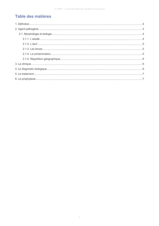 © UMVF - Université Médicale Virtuelle Francophone
Table des matières
1. Définition....................................................................................................................................................... 4
2. Agent pathogène .........................................................................................................................................4
2.1. Morphologie et biologie.........................................................................................................................4
2.1.1. L’adulte ........................................................................................................................................4
2.1.2. L’œuf............................................................................................................................................ 5
2.1.3. Les larves.....................................................................................................................................5
2.1.4. La contamination..........................................................................................................................5
2.1.5. Répartition géographique.............................................................................................................6
3. La clinique..................................................................................................................................................... 6
4. Le diagnostic biologique...............................................................................................................................6
5. Le traitement................................................................................................................................................. 7
6. La prophylaxie.............................................................................................................................................. 7
2
 