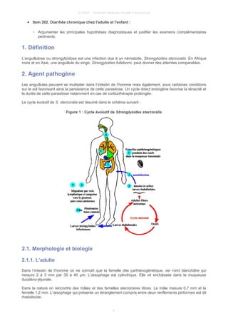 © UMVF - Université Médicale Virtuelle Francophone
● Item 282. Diarrhée chronique chez l'adulte et l'enfant :
○ Argumenter les principales hypothèses diagnostiques et justifier les examens complémentaires
pertinents.
1. Définition
L’anguillulose ou strongyloïdose est une infection due à un nématode, Strongyloides stercoralis. En Afrique
noire et en Asie, une anguillule du singe, Strongyloides fulleborni, peut donner des atteintes comparables.
2. Agent pathogène
Les anguillules peuvent se multiplier dans l’intestin de l’homme mais également, sous certaines conditions
sur le sol favorisant ainsi la persistance de cette parasitose. Un cycle direct endogène favorise la ténacité et
la durée de cette parasitose notamment en cas de corticothérapie prolongée.
Le cycle évolutif de S. stercoralis est résumé dans le schéma suivant :
Figure 1 : Cycle évolutif de Stronglyoides stercoralis
2.1. Morphologie et biologie
2.1.1. L’adulte
Dans l’intestin de l’homme on ne connaît que la femelle dite parthénogénétique, ver rond blanchâtre qui
mesure 2 à 3 mm par 35 à 40 µm. L’œsophage est cylindrique. Elle vit enchâssée dans la muqueuse
duodéno-jéjunale.
Dans la nature on rencontre des mâles et des femelles stercoraires libres. Le mâle mesure 0,7 mm et la
femelle 1,2 mm. L’œsophage qui présente un étranglement compris entre deux renflements piriformes est dit
rhabditoïde.
4
 