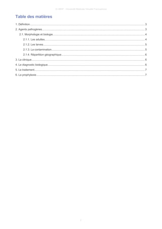 © UMVF - Université Médicale Virtuelle Francophone
Table des matières
1. Définition....................................................................................................................................................... 3
2. Agents pathogènes.......................................................................................................................................3
2.1. Morphologie et biologie.........................................................................................................................4
2.1.1. Les adultes...................................................................................................................................4
2.1.2. Les larves.....................................................................................................................................5
2.1.3. La contamination..........................................................................................................................5
2.1.4. Répartition géographique.............................................................................................................6
3. La clinique..................................................................................................................................................... 6
4. Le diagnostic biologique...............................................................................................................................6
5. Le traitement................................................................................................................................................. 7
6. La prophylaxie.............................................................................................................................................. 7
2
 