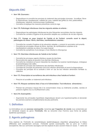 © UMVF - Université Médicale Virtuelle Francophone
Objectifs ENC
● Item 169. Zoonoses :
○ Diagnostiquer et connaître les principes du traitement des principales zoonoses : brucellose, fièvre
Q, leishmaniose, toxoplasmose, maladie de Lyme, maladie des griffes du chat, pasteurellose,
rickettsioses, tularémie, échinococcoses (hydatidose)
○ Connaître et expliquer les mesures préventives contre la rage.
● Item 170. Pathologie infectieuse chez les migrants adultes et enfants :
○ Diagnostiquer les pathologies infectieuses les plus fréquentes rencontrées chez les migrants.
○ Connaître les conseils d’hygiène et de prévention adaptés aux conditions de vie des migrants.
● Item 171. Voyage en pays tropical de l'adulte et de l'enfant: conseils avant le départ,
pathologies du retour: fièvre, diarrhées, manifestations cutanées :
○ Connaître les conseils d’hygiène et de prévention adaptée, y compris la vaccination anti-amarile.
○ Connaître les principales causes de fièvre, diarrhée, de manifestations cutanées et de
manifestations cutanées au retour d’un pays tropical.
○ Connaître les symptômes d’une dengue, d’une infection à chikungunya.
● Item 172. Diarrhées infectieuses de l'adulte et de l'enfant :
○ Connaître les principaux agents infectieux causes de diarrhées.
○ Reconnaître les signes de gravité d’une diarrhée infectieuse.
○ Connaître les indications et savoir interpréter les résultats d’un examen bactériologique, virologique
et parasitologique des selles.
○ Connaître les principes des traitements des diarrhées infectieuses.
○ Connaître les principes de prévention de la toxi infection alimentaire et savoir la diagnostiquer.
○ Connaître les principes de la conduite à tenir en cas de toxi infection alimentaire familiale ou
collective.
● Item 173. Prescription et surveillance des anti-infectieux chez l'adulte et l'enfant :
○ Prescrire et surveiller un traitement anti-infectieux.
● Item 175. Risques sanitaires liées à l'eau et à l'alimentation. Toxi-infections alimentaires :
○ Préciser les principaux risques liés à la consommation d’eau ou d'aliments (crudités, viandes et
poissons ingérés crus ou insuffisamment cuits).
● Item 214. Eosinophilie :
○ Argumenter les principales hypothèses diagnostiques devant une hyperéosinophilie et demander
les premiers examens complémentaires les plus pertinents.
1. Définition
La trichinellose est une zoonose cosmopolite, transmise par l’ingestion de viande crue contaminée par
un nématode vivipare du genre Trichinella. Elle se rencontre chez l’homme sous forme de petites
épidémies sporadiques.
2. Agents pathogènes
Cinq espèces de Trichinella de caractéristiques épidémiologiques (répartition géographique et hôtes)
différentes sont actuellement connues. Trichinella spiralis (cosmopolite, liée au porc) et T. britovi
(européenne, liée aux carnivores sauvages) sont les espèces le plus souvent mises en cause. T. nativa est
3
 