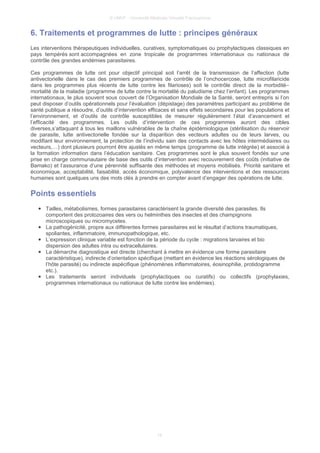 © UMVF - Université Médicale Virtuelle Francophone
6. Traitements et programmes de lutte : principes généraux
Les interventions thérapeutiques individuelles, curatives, symptomatiques ou prophylactiques classiques en
pays tempérés sont accompagnées en zone tropicale de programmes internationaux ou nationaux de
contrôle des grandes endémies parasitaires.
Ces programmes de lutte ont pour objectif principal soit l’arrêt de la transmission de l’affection (lutte
antivectorielle dans le cas des premiers programmes de contrôle de l’onchocercose, lutte microfilaricide
dans les programmes plus récents de lutte contre les filarioses) soit le contrôle direct de la morbidité–
mortalité de la maladie (programme de lutte contre la mortalité du paludisme chez l’enfant). Les programmes
internationaux, le plus souvent sous couvert de l’Organisation Mondiale de la Santé, seront entrepris si l’on
peut disposer d’outils opérationnels pour l’évaluation (dépistage) des paramètres participant au problème de
santé publique a résoudre, d’outils d’intervention efficaces et sans effets secondaires pour les populations et
l’environnement, et d’outils de contrôle susceptibles de mesurer régulièrement l’état d’avancement et
l’efficacité des programmes. Les outils d’intervention de ces programmes auront des cibles
diverses,s’attaquant à tous les maillons vulnérables de la chaîne épidémiologique (stérilisation du réservoir
de parasite, lutte antivectorielle fondée sur la disparition des vecteurs adultes ou de leurs larves, ou
modifiant leur environnement, la protection de l’individu sain des contacts avec les hôtes intermédiaires ou
vecteurs,…) dont plusieurs pourront être ajustés en même temps (programme de lutte intégrée) et associé à
la formation information dans l’éducation sanitaire. Ces programmes sont le plus souvent fondés sur une
prise en charge communautaire de base des outils d’intervention avec recouvrement des coûts (initiative de
Bamako) et l’assurance d’une pérennité suffisante des méthodes et moyens mobilisés. Priorité sanitaire et
économique, acceptabilité, faisabilité, accès économique, polyvalence des interventions et des ressources
humaines sont quelques uns des mots clés à prendre en compter avant d’engager des opérations de lutte.
Points essentiels
● Tailles, métabolismes, formes parasitaires caractérisent la grande diversité des parasites. Ils
comportent des protozoaires des vers ou helminthes des insectes et des champignons
microscopiques ou micromycetes.
● La pathogénicité, propre aux différentes formes parasitaires est le résultat d’actions traumatiques,
spoliantes, inflammatoire, immunopathologique, etc.
● L’expression clinique variable est fonction de la période du cycle : migrations larvaires et bio
dispersion des adultes intra ou extracellulaires.
● La démarche diagnostique est directe (cherchant à mettre en évidence une forme parasitaire
caractéristique), indirecte d’orientation spécifique (mettant en évidence les réactions sérologiques de
l’hôte parasité) ou indirecte aspécifique (phénomènes inflammatoires, éosinophilie, protidogramme
etc.).
● Les traitements seront individuels (prophylactiques ou curatifs) ou collectifs (prophylaxies,
programmes internationaux ou nationaux de lutte contre les endémies).
16
 