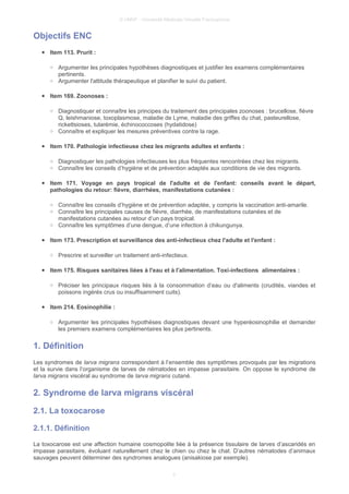 © UMVF - Université Médicale Virtuelle Francophone
Objectifs ENC
● Item 113. Prurit :
○ Argumenter les principales hypothèses diagnostiques et justifier les examens complémentaires
pertinents.
○ Argumenter l'attitude thérapeutique et planifier le suivi du patient.
● Item 169. Zoonoses :
○ Diagnostiquer et connaître les principes du traitement des principales zoonoses : brucellose, fièvre
Q, leishmaniose, toxoplasmose, maladie de Lyme, maladie des griffes du chat, pasteurellose,
rickettsioses, tularémie, échinococcoses (hydatidose)
○ Connaître et expliquer les mesures préventives contre la rage.
● Item 170. Pathologie infectieuse chez les migrants adultes et enfants :
○ Diagnostiquer les pathologies infectieuses les plus fréquentes rencontrées chez les migrants.
○ Connaître les conseils d’hygiène et de prévention adaptés aux conditions de vie des migrants.
● Item 171. Voyage en pays tropical de l'adulte et de l'enfant: conseils avant le départ,
pathologies du retour: fièvre, diarrhées, manifestations cutanées :
○ Connaître les conseils d’hygiène et de prévention adaptée, y compris la vaccination anti-amarile.
○ Connaître les principales causes de fièvre, diarrhée, de manifestations cutanées et de
manifestations cutanées au retour d’un pays tropical.
○ Connaître les symptômes d’une dengue, d’une infection à chikungunya.
● Item 173. Prescription et surveillance des anti-infectieux chez l'adulte et l'enfant :
○ Prescrire et surveiller un traitement anti-infectieux.
● Item 175. Risques sanitaires liées à l'eau et à l'alimentation. Toxi-infections alimentaires :
○ Préciser les principaux risques liés à la consommation d’eau ou d'aliments (crudités, viandes et
poissons ingérés crus ou insuffisamment cuits).
● Item 214. Eosinophilie :
○ Argumenter les principales hypothèses diagnostiques devant une hyperéosinophilie et demander
les premiers examens complémentaires les plus pertinents.
1. Définition
Les syndromes de larva migrans correspondent à l’ensemble des symptômes provoqués par les migrations
et la survie dans l’organisme de larves de nématodes en impasse parasitaire. On oppose le syndrome de
larva migrans viscéral au syndrome de larva migrans cutané.
2. Syndrome de larva migrans viscéral
2.1. La toxocarose
2.1.1. Définition
La toxocarose est une affection humaine cosmopolite liée à la présence tissulaire de larves d’ascaridés en
impasse parasitaire, évoluant naturellement chez le chien ou chez le chat. D’autres nématodes d’animaux
sauvages peuvent déterminer des syndromes analogues (anisakiose par exemple).
3
 