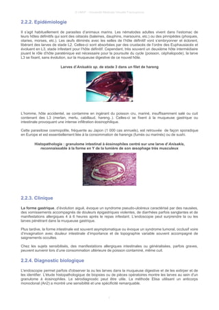 © UMVF - Université Médicale Virtuelle Francophone
2.2.2. Epidémiologie
Il s’agit habituellement de parasites d’animaux marins. Les nématodes adultes vivent dans l’estomac de
leurs hôtes définitifs qui sont des cétacés (baleines, dauphins, marsouins, etc.) ou des pinnipèdes (phoques,
otaries, morses, etc.). Les œufs éliminés avec les selles de l’hôte définitif vont s’embryonner et éclorent,
libérant des larves de stade L2. Celles-ci sont absorbées par des crustacés de l’ordre des Euphausiacés et
évoluent en L3, stade infestant pour l’hôte définitif. Cependant, très souvent un deuxième hôte intermédiaire
jouant le rôle d’hôte paraténique est nécessaire pour la poursuite du cycle (poisson, céphalopode), la larve
L3 se fixant, sans évolution, sur la muqueuse digestive de ce nouvel hôte.
Larves d’Anisakis sp. de stade 3 dans un filet de hareng
L’homme, hôte accidentel, se contamine en ingérant du poisson cru, mariné, insuffisamment salé ou cuit
contenant des L3 (merlan, merlu, cabillaud, hareng..). Celles-ci se fixent à la muqueuse gastrique ou
intestinale provoquant une intense infiltration éosinophilique.
Cette parasitose cosmopolite, fréquente au Japon (1 000 cas annuels), est retrouvée de façon sporadique
en Europe et est essentiellement liée à la consommation de harengs (fumés ou marinés) ou de sushi.
Histopathologie : granulome intestinal à éosinophiles centré sur une larve d’Anisakis,
reconnaissable à la forme en Y de la lumière de son œsophage très musculeux
2.2.3. Clinique
La forme gastrique, d’évolution aiguë, évoque un syndrome pseudo-ulcéreux caractérisé par des nausées,
des vomissements accompagnés de douleurs épigastriques violentes, de diarrhées parfois sanglantes et de
manifestations allergiques 4 à 6 heures après le repas infestant. L’endoscopie peut surprendre la ou les
larves pénétrant dans la muqueuse gastrique.
Plus tardive, la forme intestinale est souvent asymptomatique ou évoque un syndrome tumoral, occlusif voire
d’invagination avec douleur intestinale d’importance et de topographie variable souvent accompagné de
saignements occultes.
Chez les sujets sensibilisés, des manifestations allergiques intestinales ou généralisées, parfois graves,
peuvent survenir lors d’une consommation ultérieure de poisson contaminé, même cuit.
2.2.4. Diagnostic biologique
L'endoscopie permet parfois d'observer la ou les larves dans la muqueuse digestive et de les extirper et de
les identifier. L'étude histopathologique de biopsies ou de pièces opératoires montre les larves au sein d'un
granulome à éosinophiles. Le sérodiagnostic peut être utile. La méthode Elisa utilisant un anticorps
monoclonal (An2) a montré une sensibilité et une spécificité remarquable.
7
 