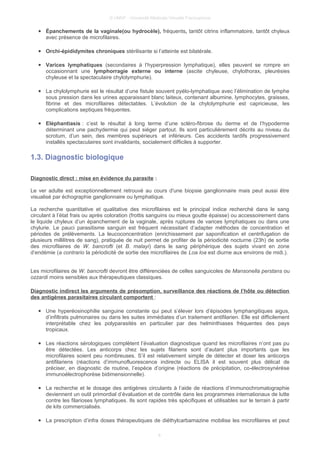 © UMVF - Université Médicale Virtuelle Francophone
● Épanchements de la vaginale(ou hydrocèle), fréquents, tantôt citrins inflammatoire, tantôt chyleux
avec présence de microfilaires.
● Orchi-épididymites chroniques stérilisante si l’atteinte est bilatérale.
● Varices lymphatiques (secondaires à l’hyperpression lymphatique), elles peuvent se rompre en
occasionnant une lymphorragie externe ou interne (ascite chyleuse, chylothorax, pleurésies
chyleuse et la spectaculaire chylolymphurie).
● La chylolymphurie est le résultat d’une fistule souvent pyélo-lymphatique avec l’élimination de lymphe
sous pression dans les urines apparaissant blanc laiteux, contenant albumine, lymphocytes, graisses,
fibrine et des microfilaires détectables. L’évolution de la chylolymphurie est capricieuse, les
complications septiques fréquentes.
● Eléphantiasis : c’est le résultat à long terme d’une scléro-fibrose du derme et de l’hypoderme
déterminant une pachydermie qui peut siéger partout. Ils sont particulièrement décrits au niveau du
scrotum, d’un sein, des membres supérieurs et inférieurs. Ces accidents tardifs progressivement
installés spectaculaires sont invalidants, socialement difficiles à supporter.
1.3. Diagnostic biologique
Diagnostic direct : mise en évidence du parasite :
Le ver adulte est exceptionnellement retrouvé au cours d'une biopsie ganglionnaire mais peut aussi être
visualisé par échographie ganglionnaire ou lymphatique.
La recherche quantitative et qualitative des microfilaires est le principal indice recherché dans le sang
circulant à l’état frais ou après coloration (frottis sanguins ou mieux goutte épaisse) ou accessoirement dans
le liquide chyleux d’un épanchement de la vaginale, après ruptures de varices lymphatiques ou dans une
chylurie. Le pauci parasitisme sanguin est fréquent nécessitant d’adapter méthodes de concentration et
périodes de prélèvements. La leucoconcentration (enrichissement par saponification et centrifugation de
plusieurs millilitres de sang), pratiquée de nuit permet de profiter de la périodicité nocturne (23h) de sortie
des microfilaires de W. bancrofti (et B. malayi) dans le sang périphérique des sujets vivant en zone
d’endémie (a contrario la périodicité de sortie des microfilaires de Loa loa est diurne aux environs de midi.).
Les microfilaires de W. bancrofti devront être différenciées de celles sanguicoles de Mansonella perstans ou
ozzardi moins sensibles aux thérapeutiques classiques.
Diagnostic indirect les arguments de présomption, surveillance des réactions de l’hôte ou détection
des antigènes parasitaires circulant comportent :
● Une hyperéosinophilie sanguine constante qui peut s’élever lors d’épisodes lymphangitiques aigus,
d’infiltrats pulmonaires ou dans les suites immédiates d’un traitement antifilarien. Elle est difficilement
interprétable chez les polyparasités en particulier par des helminthiases fréquentes des pays
tropicaux.
● Les réactions sérologiques complètent l’évaluation diagnostique quand les microfilaires n’ont pas pu
être détectées. Les anticorps chez les sujets filariens sont d’autant plus importants que les
microfilaires soient peu nombreuses. S’il est relativement simple de détecter et doser les anticorps
antifilariens (réactions d’immunofluorescence indirecte ou ELISA il est souvent plus délicat de
préciser, en diagnostic de routine, l’espèce d’origine (réactions de précipitation, co-électrosynérèse
immunoélectrophorèse bidimensionnelle).
● La recherche et le dosage des antigènes circulants à l’aide de réactions d’immunochromatographie
deviennent un outil primordial d’évaluation et de contrôle dans les programmes internationaux de lutte
contre les filarioses lymphatiques. Ils sont rapides très spécifiques et utilisables sur le terrain à partir
de kits commercialisés.
● La prescription d’infra doses thérapeutiques de diéthylcarbamazine mobilise les microfilaires et peut
8
 