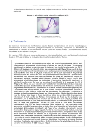 © UMVF - Université Médicale Virtuelle Francophone
faciliter leurs reconnaissances dans le sang de jour sans attendre de faire de prélèvements sanguins
nocturnes.
Figure 6 : Microfilaire de W. bancrofti colorée au MGG
(M.Gari Toussaint CDRom ANOFEL)
1.4. Traitements
Le traitement individuel des manifestations aiguës d’abord symptomatique est ensuite parasitologique :
microfilaricides à dose croissante (Diéthylcarbamazine ou Notezine®, ivermectine ou Mectizan®, et
albendazole ou Zentel®) il est difficilement efficace contre les filaires adultes. Le traitement des lésions
tardives est le plus souvent chirurgical.
Un important (900 millions de concernés) programme international de lutte contre les filarioses lymphatiques
lancé en 2000, est fondé sur la destruction des microfilaires des malades filariens.
Le traitement individuel des manifestations aiguës est d’abord symptomatique (repos, anti-
inflammatoires) accompagné d’antibiotiques (cyclines) en cas de récidives ( composante
bactérienne) en évitant en période aiguë le traitement par la diéthylcarbamazine ou D.E.C
(Notezine®) puissant microfilaricide. Entre les crises aiguës la DEC peut être prescrite à dose
progressivement croissante capable de lyser en quelques jours les microfilaires circulantes et à
plus long terme (une cure de 21 jours ou deux cures de 10 jours espacées de 10 jours) de
diminuer l’activité des vers adultes sans être systématiquement macrofilaricide. Ce médicament
de référence peut entraîner des effets secondaires aux lyses des parasites ou propres au
médicament (asthénie, nausées, algies diverses, urticaire, fièvre) et devront parfois être
accompagné d’antihistaminiques ou corticoïdes. L’ivermectine (Mectizan®) paralysant et
stérilisant transitoirement les vers est un puissant microfilaricide à la posologie de 200 à
400µg/kg 1 à 2 fois par an. Il est intéressant en traitement microfilaricide individuel mais reste
surtout utilisé (associé à l’albendazole) en distribution communautaire de base au cours des
programmes internationaux d’« éradication » ou plutôt de contrôle des filarioses lymphatiques.
Le traitement des lésions tardives est le plus souvent chirurgical (éléphantiasis scrotaux et
hydrocèles sont plus faciles à opérer que les éléphantiasis des membres). Le massage et
brossage antiseptique des éléphantiasis à leur début permettent d’éviter l’évolution trop rapide
vers des lésions plus dures et fixées. Lancés au début des années 2000, le programme
international de lutte contre les filarioses lymphatiques est fondé sur la destruction des
microfilaires par la distribution une ou deux fois par an d’une cure unique journalière d’un
microfilaricide efficace et sans effets secondaires notoires. L’ivermectine fournie gratuitement
dans le cadre des programmes, efficace en cure unique et sans effets secondaires
contrairement à la DEC est l’arme essentielle (dans certains cas une association entre
ivermectine ou la DEC en prise unique ou inclus dans le sel de cuisine, et l’albendazole parait
souhaitable). L’albendazole immidazolé fait l’objet d’une donation internationale comme
l’ivermectine. Ce programme a pour objectif d’arrêter la transmission entre le malade porteur de
microfilaires et le vecteur.900 millions de personnes sont concernées. Compte tenu de la durée
de vie des filaires adultes non atteintes par le programme (peu d’action macrofilaricide sauf
peut être dans l’association ivermectine / albendazole) ces actions doivent se prolonger 15 ans.
Le contrôle du nombre important de faibles porteurs asymptomatiques de microfilaires et leur
rôle dans la transmission est une clé du succès. L’existence d’un réservoir animal de Brugiose
complique l’éradication dans des territoires limités.Le traitement prophylactique individuel par
une prise hebdomadaire de DEC n’est pas indiqué.
9
 