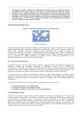 © UMVF - Université Médicale Virtuelle Francophone
L’écologie des simulies conditionne la distribution de l’onchocercose. Les simulies pondent sur
des plantes ou des rochers dans les eaux douces, courantes, riches en éléments nutritifs :
cascades, chutes, rapides permanents. Les œufs éclosent en libérant des larves qui donnent
des adultes. La localisation des gîtes larvaires et l’amplitude de vol des adultes expliquent que
la distribution de l’onchocercose soit étroitement liée au réseau hydrographique. Les villages de
« première ligne » où 90 p. 100 des adultes sont infestés, seront progressivement désertés,
bien qu’il s’agisse de zones irriguées et fertiles.
RÉPARTITION GÉOGRAPHIQUE
Figure 9 : Répartition géographique de l’onchocercose
(CDRom ANOFEL)
Le foyer africain est le plus important. Il s’étend du Sahel présaharien jusqu’en Angola et la Tanzanie. Les
régions hyperendémiques se situent au Burkina Faso, au Ghana et en Côte d’Ivoire. Le foyer américain est
moins étendu : Mexique, Guatémala, Vénézuela, Guyane hollandaise. On a identifié au Yémen une
onchocercose particulière, ou « sowda », caractérisée par l’attente dermique hyper réactive unilatérale d’un
membre, avec un ganglion collatéral. L’onchocercose atteint environ 25 millions de sujets. Au Burkina Faso,
sur une population de 4 millions d’habitants, on comptait, avant le début des programmes de lutte,
400.000 onchocerquiens, parmi lesquels 40.000 aveugles.
2.2. Symptomatologie
La présence dans la peau des filaires adultes isolées ou regroupées dans des formations kystiques et la
localisation cutanée des microfilaires expliquent les syndromes cutanés (prurit) et kystiques de
l’onchocercose. L’effraction cornéenne des microfilaires et les réactions immunes participent aux troubles
oculaires de la chambre antérieure (kératite) et du fond d’œil (choriorétinite pigmentaire et atrophique). Une
association symbiotique est décrite entre les filaires adultes et des bactéries du genre Wolbachia.
L’onchocercose est une affection éventuellement muette. La pratique systématique de la biopsie cutanée
exsangue a révélé la fréquence en zone d’endémie de sujets porteurs de microfilaires sans manifestations
cliniques ; apparemment sains, ils constituent un réservoir de parasites dont le rôle épidémiologique est
conséquent.
Lorsqu’elle se manifeste l’onchocercose s’exprime cliniquement par trois syndromes :
● Le syndrome cutané : les onchodermites
● Le syndrome kystique : les onchocercomes
● Le syndrome oculaire : les kératites, iritis et choriorétinites
LE SYNDROME CUTANÉ :
Il s’agit d’un prurit isolé, puis de lésions cutanées réalisant un prurigo très prurigineux, qui se voient chez
l’Africain comme chez l’européen. Les lésions de grattage, qui le compliquent, aboutissent au tableau de la
« gale filarienne » mélange de lésions jeunes plus ou moins surinfectées et de lésions cicatricielles
anciennes. Ces lésions siègent surtout au niveau des lombes, des fesses et des cuisses. Au Guatémala,
elles ont été décrites sous le nom d’érysipèle de la côte et au Mexique sous celui de « mal morado ». A la
longue la peau peut s’épaissir et prendre un aspect pachydermique souvent lichénifiée donnant l’aspect de
« peau de lézard » ou au contraire s’atrophier et se plisser.
11
 