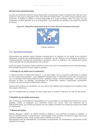 © UMVF - Université Médicale Virtuelle Francophone
RÉPARTITION GÉOGRAPHIQUE
La loase est strictement africaine, surtout équatoriale et occidentale, limitée à la grande forêt, elle sévit de la
Guinée au nord jusqu’en Ouganda à l’Est, sans atteindre l’Océan Indien. Les zones d’hyper-endémie sont le
Cameroun, le Nigéria, le Gabon, le Congo Brazzaville et le Congo Kinshasa. Dans ces pays, les taux
d’infestation peuvent atteindre 35 % de la population. Sa prévalence est estimée à une dizaine de millions
d’individus
Figure 22 : Répartition géographique de la Loaose (filariose strictement africaine)
(CDRom ANOFEL)
3.2. Symptomatologie
Spectaculaire par quelques signes cliniques correspondant à la migration du ver adulte et aux réactions
allergiques, la loaose peut progressivement se compliquer par des réactions immunologiques associées à
l’hyperéosinophilie, touchant les endothéliums cardiaques, rénaux et cérébraux. Ces complications graves
sont accentuées par des thérapeutiques mal conduites.
Après une phase d’incubation muette supérieure à trois mois, dans une population souvent asymptomatique,
trois symptômes peuvent survenir, isolés ou groupés :
1) Passage du ver adulte sous la conjonctive
L’incident est bénin et relativement fréquent. Le ver peut passer sous la conjonctive palpébrale ou bulbaire
ou sous la peau des paupières ; il peut également changer d’œil, en cheminant sous la peau à la racine du
nez. La traversée rétro-conjonctivale est brève, quelques minutes, rarement davantage ; il est alors facile
d’extraire la filaire. Le passage s’accompagne de photophobie, injection conjonctivale, larmoiement,
sensation de corps étranger et œdème péri-orbitaire.
Chez les forts porteurs de microfilaires ont a pu décrire des atteintes hémorragiques de la paupière et des
hémorragies rétiniennes.
Des cas exceptionnels de passage de filaire adulte dans la chambre antérieure de l’œil ont été décrits.
2) Reptation du ver adulte sous la peau
Elle se traduit par un fourmillement désagréable ou un prurit localisé. Le ver apparaît sous forme d’un cordon
palpable, mobile, se déplaçant d’un centimètre environ par minute. Lors d’un traitement par la
diéthylcarbamazine, cet incident est fréquent, les vers adultes remontant à la surface de la peau sous l’effet
du médicament.
3) Œdème de Calabar
Œdème allergique, l’œdème de Calabar (localité du Nigéria en zone biafraise) est fugace et migrateur ; il
dure de quelques heures à quelques jours, s’accompagne d’une sensation de tension et siège surtout aux
membres supérieurs (bras, coude, poignet, main), à la face ou au thorax.
Des épisodes rares de lymphadénites, d’hydrocèles, de polyarthrites, de manifestations pulmonaires ont été
rattachés à la Loaose.
18
 