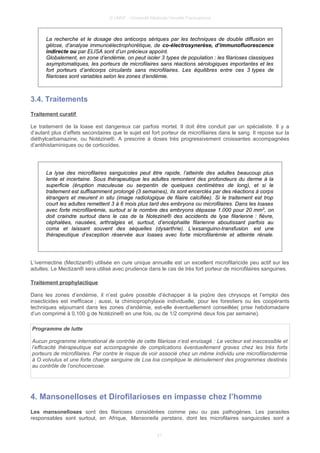 © UMVF - Université Médicale Virtuelle Francophone
La recherche et le dosage des anticorps sériques par les techniques de double diffusion en
gélose, d’analyse immunoélectrophorétique, de co-électrosynerèse, d’immunofluorescence
indirecte ou par ELISA sont d’un précieux appoint.
Globalement, en zone d’endémie, on peut isoler 3 types de population : les filarioses classiques
asymptomatiques, les porteurs de microfilaires sans réactions sérologiques importantes et les
fort porteurs d’anticorps circulants sans microfilaires. Les équilibres entre ces 3 types de
filarioses sont variables selon les zones d’endémie.
3.4. Traitements
Traitement curatif
Le traitement de la loase est dangereux car parfois mortel. Il doit être conduit par un spécialiste. Il y a
d’autant plus d’effets secondaires que le sujet est fort porteur de microfilaires dans le sang. Il repose sur la
diéthylcarbamazine, ou Notézine®. A prescrire à doses très progressivement croissantes accompagnées
d’antihistaminiques ou de corticoïdes.
La lyse des microfilaires sanguicoles peut être rapide, l’atteinte des adultes beaucoup plus
lente et incertaine. Sous thérapeutique les adultes remontent des profondeurs du derme à la
superficie (éruption maculeuse ou serpentin de quelques centimètres de long), et si le
traitement est suffisamment prolongé (3 semaines), ils sont encerclés par des réactions à corps
étrangers et meurent in situ (image radiologique de filaire calcifiée). Si le traitement est trop
court les adultes remettent 3 à 6 mois plus tard des embryons ou microfilaires. Dans les loases
avec forte microfilarémie, surtout si le nombre des embryons dépasse 1.000 pour 20 mm3
, on
doit craindre surtout dans le cas de la Notezine® des accidents de lyse filarienne : fièvre,
céphalées, nausées, arthralgies et, surtout, d’encéphalite filarienne aboutissant parfois au
coma et laissant souvent des séquelles (dysarthrie). L’exsanguino-transfusion est une
thérapeutique d’exception réservée aux loases avec forte microfilarémie et atteinte rénale.
L’ivermectine (Mectizan®) utilisée en cure unique annuelle est un excellent microfilaricide peu actif sur les
adultes. Le Mectizan® sera utilisé avec prudence dans le cas de très fort porteur de microfilaires sanguines.
Traitement prophylactique
Dans les zones d’endémie, il n’est guère possible d’échapper à la piqûre des chrysops et l’emploi des
insecticides est inefficace ; aussi, la chimioprophylaxie individuelle, pour les forestiers ou les coopérants
techniques séjournant dans les zones d’endémie, est-elle éventuellement conseillée( prise hebdomadaire
d’un comprimé à 0,100 g de Notézine® en une fois, ou de 1/2 comprimé deux fois par semaine).
Programme de lutte
Aucun programme international de contrôle de cette filariose n’est envisagé : Le vecteur est inaccessible et
l’efficacité thérapeutique est accompagnée de complications éventuellement graves chez les très forts
porteurs de microfilaires. Par contre le risque de voir associé chez un même individu une microfilarodermie
à O.volvulus et une forte charge sanguine de Loa loa complique le déroulement des programmes destinés
au contrôle de l’onchocercose.
4. Mansonelloses et Dirofilarioses en impasse chez l’homme
Les mansonelloses sont des filarioses considérées comme peu ou pas pathogènes. Les parasites
responsables sont surtout, en Afrique, Mansonella perstans, dont les microfilaires sanguicoles sont a
21
 