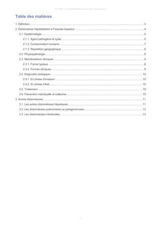 © UMVF - Université Médicale Virtuelle Francophone
Table des matières
1. Définition....................................................................................................................................................... 3
2. Distomatose hépatobiliaire à Fasciola hepatica ...........................................................................................4
2.1. Epidémiologie.......................................................................................................................................5
2.1.1. Agent pathogène et cycle.............................................................................................................5
2.1.2. Contamination humaine................................................................................................................7
2.1.3. Répartition géographique.............................................................................................................8
2.2. Physiopathologie..................................................................................................................................8
2.3. Manifestations cliniques........................................................................................................................8
2.3.1. Forme typique...............................................................................................................................8
2.3.2. Formes cliniques...........................................................................................................................9
2.4. Diagnostic biologique..........................................................................................................................10
2.4.1. En phase d'invasion....................................................................................................................10
2.4.2. En phase d'état...........................................................................................................................10
2.5. Traitement........................................................................................................................................... 10
2.6. Prévention individuelle et collective....................................................................................................10
3. Autres distomatoses...................................................................................................................................11
3.1. Les autres distomatoses hépatiques..................................................................................................11
3.2. Les distomatoses pulmonaires ou paragonimoses.............................................................................13
3.3. Les distomatoses intestinales.............................................................................................................13
2
 
