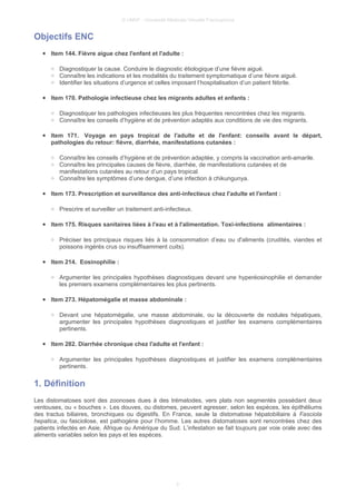 © UMVF - Université Médicale Virtuelle Francophone
Objectifs ENC
● Item 144. Fièvre aigue chez l'enfant et l'adulte :
○ Diagnostiquer la cause. Conduire le diagnostic étiologique d’une fièvre aiguë.
○ Connaître les indications et les modalités du traitement symptomatique d’une fièvre aiguë.
○ Identifier les situations d’urgence et celles imposant l’hospitalisation d’un patient fébrile.
● Item 170. Pathologie infectieuse chez les migrants adultes et enfants :
○ Diagnostiquer les pathologies infectieuses les plus fréquentes rencontrées chez les migrants.
○ Connaître les conseils d’hygiène et de prévention adaptés aux conditions de vie des migrants.
● Item 171. Voyage en pays tropical de l'adulte et de l'enfant: conseils avant le départ,
pathologies du retour: fièvre, diarrhée, manifestations cutanées :
○ Connaître les conseils d’hygiène et de prévention adaptée, y compris la vaccination anti-amarile.
○ Connaître les principales causes de fièvre, diarrhée, de manifestations cutanées et de
manifestations cutanées au retour d’un pays tropical.
○ Connaître les symptômes d’une dengue, d’une infection à chikungunya.
● Item 173. Prescription et surveillance des anti-infectieux chez l'adulte et l'enfant :
○ Prescrire et surveiller un traitement anti-infectieux.
● Item 175. Risques sanitaires liées à l'eau et à l'alimentation. Toxi-infections alimentaires :
○ Préciser les principaux risques liés à la consommation d’eau ou d'aliments (crudités, viandes et
poissons ingérés crus ou insuffisamment cuits).
● Item 214. Eosinophilie :
○ Argumenter les principales hypothèses diagnostiques devant une hyperéosinophilie et demander
les premiers examens complémentaires les plus pertinents.
● Item 273. Hépatomégalie et masse abdominale :
○ Devant une hépatomégalie, une masse abdominale, ou la découverte de nodules hépatiques,
argumenter les principales hypothèses diagnostiques et justifier les examens complémentaires
pertinents.
● Item 282. Diarrhée chronique chez l'adulte et l'enfant :
○ Argumenter les principales hypothèses diagnostiques et justifier les examens complémentaires
pertinents.
1. Définition
Les distomatoses sont des zoonoses dues à des trématodes, vers plats non segmentés possédant deux
ventouses, ou « bouches ». Les douves, ou distomes, peuvent agresser, selon les espèces, les épithéliums
des tractus biliaires, bronchiques ou digestifs. En France, seule la distomatose hépatobiliaire à Fasciola
hepatica, ou fasciolose, est pathogène pour l’homme. Les autres distomatoses sont rencontrées chez des
patients infectés en Asie, Afrique ou Amérique du Sud. L’infestation se fait toujours par voie orale avec des
aliments variables selon les pays et les espèces.
3
 