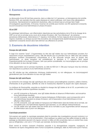 © UMVF - Université Médicale Virtuelle Francophone
2. Examens de première intention
Hémogramme
La découverte d'une HE doit faire prescrire, dans un délai de 2 à 3 semaines, un hémogramme de contrôle.
Nombre d'HE, par exemple chez les sujets atopiques en saison pollinique, sont dues à des allergisations
transitoires. Spontanément et rapidement résolutives, elles ne doivent pas en principe faire l'objet
d'investigations approfondies. A l'inverse, l'examen de contrôle peut montrer une HE rapidement croissante,
souvent évocatrice d'une helminthiase en phase d'invasion.
VS et CRP
En pathologie helminthique, une inflammation objectivée par des perturbations de la VS et du dosage de la
CRP ne se voit en principe qu'au cours de la phase d'invasion, dite "toxi-infectieuse", de certaines
parasitoses (bilharzioses, distomatose à F. hepatica, trichinellose, formes majeures de la toxocarose (larva
migrans viscérale). La clinique souvent très évocatrice, les renseignements épidémiologiques et l'HE
rapidement croissante doivent alors faire éliminer ces affections en priorité.
3. Examens de deuxième intention
Dosage des IgE totales
Il s'agit d'un examen "pivot". L"augmentation du titre des IgE totales due aux helminthiases procède d'un
mécanisme encore imparfaitement connu. Elle été décrite pour la première fois en 1968 chez des enfants
éthiopiens souffrant principalement d'ascaridiose et a été retrouvée ensuite dans la plupart des
helminthiases. La seule exception est probablement le taeniasis à T. saginata dans lequel
l'hyperéosinophilie de la phase d'invasion, bien que parfois considérable, ne s'accompagne pas en principe
d'une élévation du taux des IgE totales.
Cette augmentation est en principe importante, au delà de 500 kUI / l. Elle peut manquer chez les individus
non répondeurs ou porteurs d’une helminthiase ancienne.
Les HE induites par des substances chimiques (médicaments), ou non allergiques, ne s'accompagnent
généralement pas d'une élévation du taux des IgE totales.
Dosage des IgE spécifiques
La recherche et le dosage des IgE spécifiques des principaux pneumallergènes (acariens, pollens d'arbres,
d'herbacées et de graminées, épithélia de chat et moisissures) dépistent la plupart des sujets atopiques.
La cinétique de l'éosinophilie, associée au résultat du dosage des IgE totales et de la VS, va permettre à ce
stade d'envisager certaines hypothèses causales :
● une HE croissante ou fluctuante, avec IgE totales élevées et absence d'inflammation, est évocatrice
d'une helminthiase tissulaire;
● une HE croissante, avec IgE totales et signes biologiques d'inflammation, peut correspondre soit à
une helminthiase tissulaire en phase d'invasion, soit à l'association d'une helminthiase et d'une
affection inflammatoire;
● une HE croissante, avec IgE totales et marqueurs de l'inflammation dans les limites de la normale, est
compatible avec une helminthiase digestive type taeniasis, ou une allergie médicamenteuse;
● une HE stable avec IgE totales dans les limites de la normales ou peu augmentées (terrain atopique)
et inflammation sera a priori non allergique.
Coprologie parasitaire
Cet examen est capital, la coprologie parasitaire étant la première des investigations pouvant conduire à un
diagnostic de certitude. Lors de la prescription, il faut expliquer au patient que des selles émises la veille du
passage au laboratoire peuvent à la rigueur convenir si elles ont été conservées dans un endroit frais (mais
pas au réfrigérateur, une nuit à + 4°C tuant, par exemple, les larves d'anguillule).
Etant donné le nombre croissant d'individus exposés à la strongyloïdose (migrants, voyageurs), et
l'existence de foyers d'anguillulose dans l'Union Européenne (Catalogne, Italie du Nord ainsi qu'en France).
4
 