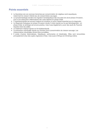 © UMVF - Université Médicale Virtuelle Francophone
Points essentiels
● La fasciolose est une zoonose transmise par consommation de végétaux semi-aquatiques,
notamment le cresson infecté issu de cressonnières sauvages.
● La symptomatologie est liée à la migration transhépatique des douvules lors de la phase d’invasion,
puis à une obstruction inflammatoire des voies biliaires en phase d’état.
● L’hyperéosinophilie est souvent majeure et constitue un point d’appel essentiel pour le diagnostic.
● Le diagnostic biologique en phase d’invasion (durée 3 mois) repose sur le seul sérodiagnostic ; en
phase d’état, la sérologie est encore positive, mais il peut également y avoir des œufs de Fasciola
hepatica dans les selles.
● Le traitement médical repose sur le triclabendazole.
● La prévention individuelle repose sur l’éviction de la consommation de cresson sauvage. Les
cressonnières industrielles doivent être surveillées.
● Il existe d’autres distomatoses, hépatiques, pulmonaires et intestinales. Elles sont rencontrées
principalement chez des sujets originaires d’Asie, mais aussi d’Afrique et d’Amérique latine.
14
 