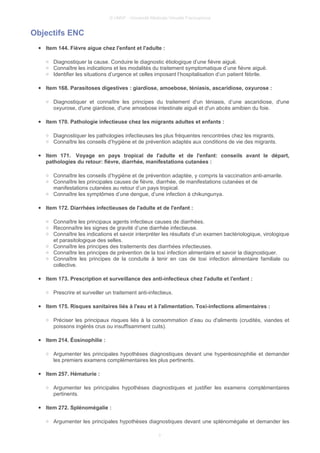 © UMVF - Université Médicale Virtuelle Francophone
Objectifs ENC
● Item 144. Fièvre aigue chez l'enfant et l'adulte :
○ Diagnostiquer la cause. Conduire le diagnostic étiologique d’une fièvre aiguë.
○ Connaître les indications et les modalités du traitement symptomatique d’une fièvre aiguë.
○ Identifier les situations d’urgence et celles imposant l’hospitalisation d’un patient fébrile.
● Item 168. Parasitoses digestives : giardiose, amoebose, téniasis, ascaridiose, oxyurose :
○ Diagnostiquer et connaître les principes du traitement d'un téniasis, d’une ascaridiose, d'une
oxyurose, d'une giardiose, d'une amoebose intestinale aiguë et d'un abcès amibien du foie.
● Item 170. Pathologie infectieuse chez les migrants adultes et enfants :
○ Diagnostiquer les pathologies infectieuses les plus fréquentes rencontrées chez les migrants.
○ Connaître les conseils d’hygiène et de prévention adaptés aux conditions de vie des migrants.
● Item 171. Voyage en pays tropical de l'adulte et de l'enfant: conseils avant le départ,
pathologies du retour: fièvre, diarrhée, manifestations cutanées :
○ Connaître les conseils d’hygiène et de prévention adaptée, y compris la vaccination anti-amarile.
○ Connaître les principales causes de fièvre, diarrhée, de manifestations cutanées et de
manifestations cutanées au retour d’un pays tropical.
○ Connaître les symptômes d’une dengue, d’une infection à chikungunya.
● Item 172. Diarrhées infectieuses de l'adulte et de l'enfant :
○ Connaître les principaux agents infectieux causes de diarrhées.
○ Reconnaître les signes de gravité d’une diarrhée infectieuse.
○ Connaître les indications et savoir interpréter les résultats d’un examen bactériologique, virologique
et parasitologique des selles.
○ Connaître les principes des traitements des diarrhées infectieuses.
○ Connaître les principes de prévention de la toxi infection alimentaire et savoir la diagnostiquer.
○ Connaître les principes de la conduite à tenir en cas de toxi infection alimentaire familiale ou
collective.
● Item 173. Prescription et surveillance des anti-infectieux chez l'adulte et l'enfant :
○ Prescrire et surveiller un traitement anti-infectieux.
● Item 175. Risques sanitaires liés à l'eau et à l'alimentation. Toxi-infections alimentaires :
○ Préciser les principaux risques liés à la consommation d’eau ou d'aliments (crudités, viandes et
poissons ingérés crus ou insuffisamment cuits).
● Item 214. Éosinophilie :
○ Argumenter les principales hypothèses diagnostiques devant une hyperéosinophilie et demander
les premiers examens complémentaires les plus pertinents.
● Item 257. Hématurie :
○ Argumenter les principales hypothèses diagnostiques et justifier les examens complémentaires
pertinents.
● Item 272. Splénomégalie :
○ Argumenter les principales hypothèses diagnostiques devant une splénomégalie et demander les
3
 