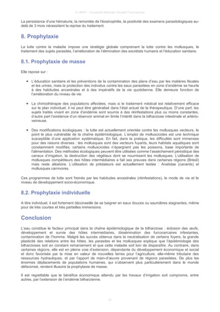 © UMVF - Université Médicale Virtuelle Francophone
La persistance d'une hématurie, la remontée de l'éosinophilie, la positivité des examens parasitologiques au-
delà de 3 mois nécessitent la reprise du traitement.
8. Prophylaxie
La lutte contre la maladie impose une stratégie globale comprenant la lutte contre les mollusques, le
traitement des sujets parasités, l’amélioration de l’élimination des excrétats humains et l’éducation sanitaire.
8.1. Prophylaxie de masse
Elle repose sur :
● L’éducation sanitaire et les préventions de la contamination des plans d’eau par les matières fécales
et les urines, mais la protection des individus contre les eaux parasitées en zone d’endémie se heurte
à des habitudes ancestrales et à des impératifs de la vie quotidienne. Elle demeure fonction de
l’amélioration du niveau de vie.
● La chimiothérapie des populations affectées, mais si le traitement médical est relativement efficace
sur le plan individuel, il ne peut être généralisé dans l’état actuel de la thérapeutique. D’une part, les
sujets traités vivant en zone d’endémie sont soumis à des réinfestations plus ou moins constantes,
d’autre part l’existence d’un réservoir animal en limite l’intérêt dans la bilharziose intestinale et artério-
veineuse.
● Des modifications écologiques : la lutte est actuellement orientée contre les mollusques vecteurs, le
point le plus vulnérable de la chaîne épidémiologique. L’emploi de molluscicides est une technique
susceptible d’une application systématique. En fait, dans la pratique, les difficultés sont immenses
pour des raisons diverses : les mollusques sont des vecteurs fuyants, leurs habitats aquatiques sont
constamment modifiés, certains molluscicides n’épargnent pas les poissons, base importante de
l'alimentation. Des méthodes écologiques peuvent être utilisées comme l’asséchement périodique des
canaux d’irrigation, la destruction des végétaux dont se nourrissent les mollusques. L'utilisation de
mollusques compétiteurs des hôtes intermédiaires a fait ses preuves dans certaines régions (Brésil)
mais reste aléatoire. L’utilisation de prédateurs est actuellement testée : Anatidae (canards) et
mollusques carnivores.
Ces programmes de lutte sont freinés par les habitudes ancestrales (réinfestations), le mode de vie et le
niveau de développement socio-économique.
8.2. Prophylaxie individuelle
A titre individuel, il est fortement déconseillé de se baigner en eaux douces ou saumâtres stagnantes, même
pour de très courtes et très partielles immersions.
Conclusion
L’eau constitue le facteur principal dans la chaîne épidémiologique de la bilharziose : éclosion des œufs,
développement et survie des hôtes intermédiaires, dissémination des furcocercaires infestantes,
contamination de l’homme. Malgré les succès obtenus dans la neutralisation de certains foyers, la grande
plasticité des relations entre les hôtes, les parasites et les mollusques explique que l’épidémiologie des
bilharzioses soit en constant remaniement et que cette maladie soit loin de disparaître. Au contraire, dans
certaines régions, elle est en pleine voie d’extension, dépendante du développement économique et social
et donc favorisée par la mise en valeur de nouvelles terres pour l’agriculture, elle-même tributaire des
ressources hydrauliques, et par l’apport de main-d’œuvre provenant de régions parasitées. De plus les
énormes déplacements de populations humaines, qui s’observent plus particulièrement dans le monde
défavorisé, rendent illusoire la prophylaxie de masse.
Il est regrettable que le bénéfice économique attendu par les travaux d’irrigation soit compromis, entre
autres, par l’extension de l’endémie bilharzienne.
24
 