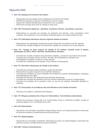 © UMVF - Université Médicale Virtuelle Francophone
Objectifs ENC
● Item 103. Epilepsie de l'enfant et de l'adulte :
○ Diagnostiquer les principales formes d'épilepsie de l'enfant et de l'adulte.
○ Identifier les situations d'urgence et planifier leur prise en charge.
○ Argumenter l'attitude thérapeutique et planifier le suivi du patient.
○ Décrire les principes de la prise en charge au long cours.
● Item 168. Parasitoses digestives : giardiose, amoebose, téniasis, ascaridiose, oxyurose :
○ Diagnostiquer et connaître les principes du traitement d'un téniasis, d’une ascaridiose, d'une
oxyurose, d'une giardiose, d'une amoebose intestinale aiguë et d'un abcès amibien du foie.
● Item 170. Pathologie infectieuse chez les migrants adultes et enfants :
○ Diagnostiquer les pathologies infectieuses les plus fréquentes rencontrées chez les migrants.
○ Connaître les conseils d’hygiène et de prévention adaptés aux conditions de vie des migrants.
● Item 171. Voyage en pays tropical de l'adulte et de l'enfant: conseils avant le départ,
pathologies du retour: fièvre, diarrhée, manifestations cutanées :
○ Connaître les conseils d’hygiène et de prévention adaptée, y compris la vaccination anti-amarile.
○ Connaître les principales causes de fièvre, diarrhée, de manifestations cutanées et de
manifestations cutanées au retour d’un pays tropical.
○ Connaître les symptômes d’une dengue, d’une infection à chikungunya.
● Item 172. Diarrhées infectieuses de l'adulte et de l'enfant :
○ Connaître les principaux agents infectieux causes de diarrhées.
○ Reconnaître les signes de gravité d’une diarrhée infectieuse.
○ Connaître les indications et savoir interpréter les résultats d’un examen bactériologique, virologique
et parasitologique des selles.
○ Connaître les principes des traitements des diarrhées infectieuses.
○ Connaître les principes de prévention de la toxi infection alimentaire et savoir la diagnostiquer.
○ Connaître les principes de la conduite à tenir en cas de toxi infection alimentaire familiale ou
collective.
● Item 173. Prescription et surveillance des anti-infectieux chez l'adulte et l'enfant :
○ Prescrire et surveiller un traitement anti-infectieux.
● Item 175. Risques sanitaires liés à l'eau et à l'alimentation. Toxi-infections alimentaires :
○ Préciser les principaux risques liés à la consommation d’eau ou d'aliments (crudités, viandes et
poissons ingérés crus ou insuffisamment cuits).
● Item 214. Éosinophilie :
○ Argumenter les principales hypothèses diagnostiques devant une hyperéosinophilie et demander
les premiers examens complémentaires les plus pertinents.
● Item 272. Splénomégalie :
○ Argumenter les principales hypothèses diagnostiques devant une splénomégalie et demander les
premiers examens complémentaires les plus pertinents.
● Item 296. Tumeurs intracrâniennes :
3
 
