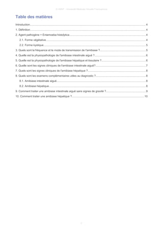 © UMVF - Université Médicale Virtuelle Francophone
Table des matières
Introduction....................................................................................................................................................... 4
1. Définition....................................................................................................................................................... 4
2. Agent pathogène = Entamoeba histolytica...................................................................................................4
2.1. Forme végétative..................................................................................................................................4
2.2. Forme kystique.....................................................................................................................................5
3. Quels sont la fréquence et le mode de transmission de l'amibiase ?............................................................5
4. Quelle est la physiopathologie de l'amibiase intestinale aiguë ?...................................................................6
5. Quelle est la physiopathologie de l'amibiase hépatique et tissulaire ?..........................................................6
6. Quelle sont les signes cliniques de l'amibiase intestinale aiguë?.................................................................7
7. Quels sont les signes cliniques de l'amibiase hépatique ?...........................................................................8
8. Quels sont les examens complémentaires utiles au diagnostic ?.................................................................8
8.1. Amibiase intestinale aiguë....................................................................................................................8
8.2. Amibiase hépatique..............................................................................................................................8
9. Comment traiter une amibiase intestinale aiguë sans signes de gravité ?....................................................9
10. Comment traiter une amibiase hépatique ?..............................................................................................10
2
 