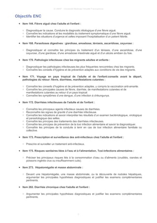 © UMVF - Université Médicale Virtuelle Francophone
Objectifs ENC
● Item 144. Fièvre aiguë chez l'adulte et l'enfant :
○ Diagnostiquer la cause. Conduire le diagnostic étiologique d’une fièvre aiguë.
○ Connaître les indications et les modalités du traitement symptomatique d’une fièvre aiguë.
○ Identifier les situations d’urgence et celles imposant l’hospitalisation d’un patient fébrile.
● Item 168. Parasitoses digestives : giardiose, amoebose, téniasis, ascaridiose, oxyurose :
○ Diagnostiquer et connaître les principes du traitement d'un téniasis, d’une ascaridiose, d'une
oxyurose, d'une giardiose, d'une amoebose intestinale aiguë et d'un abcès amibien du foie.
● Item 170. Pathologie infectieuse chez les migrants adultes et enfants :
○ Diagnostiquer les pathologies infectieuses les plus fréquentes rencontrées chez les migrants.
○ Connaître les conseils d’hygiène et de prévention adaptés aux conditions de vie des migrants.
● Item 171. Voyage en pays tropical de l'adulte et de l'enfant:conseils avant le départ,
pathologies du retour: fièvre, diarrhées, manifestations cutanées :
○ Connaître les conseils d’hygiène et de prévention adaptée, y compris la vaccination anti-amarile.
○ Connaître les principales causes de fièvre, diarrhée, de manifestations cutanées et de
manifestations cutanées au retour d’un pays tropical.
○ Connaître les symptômes d’une dengue, d’une infection à chikungunya.
● Item 172. Diarrhées infectieuses de l'adulte et de l'enfant :
○ Connaître les principaux agents infectieux causes de diarrhées.
○ Reconnaître les signes de gravité d’une diarrhée infectieuse.
○ Connaître les indications et savoir interpréter les résultats d’un examen bactériologique, virologique
et parasitologique des selles.
○ Connaître les principes des traitements des diarrhées infectieuses.
○ Connaître les principes de prévention de la toxi infection alimentaire et savoir la diagnostiquer.
○ Connaître les principes de la conduite à tenir en cas de toxi infection alimentaire familiale ou
collective.
● Item 173. Prescription et surveillance des anti-infectieux chez l'adulte et l'enfant :
○ Prescrire et surveiller un traitement anti-infectieux.
● Item 175. Risques sanitaires liées à l'eau et à l'alimentation. Toxi-infections alimentaires :
○ Préciser les principaux risques liés à la consommation d’eau ou d'aliments (crudités, viandes et
poissons ingérés crus ou insuffisamment cuits).
● Item 273. Hépatomégalie et masse abdominale :
○ Devant une hépatomégalie, une masse abdominale, ou la découverte de nodules hépatiques,
argumenter les principales hypothèses diagnostiques et justifier les examens complémentaires
pertinents.
● Item 282. Diarrhée chronique chez l'adulte et l'enfant :
○ Argumenter les principales hypothèses diagnostiques et justifier les examens complémentaires
pertinents.
3
 
