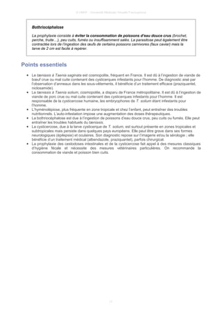 © UMVF - Université Médicale Virtuelle Francophone
Bothriocéphalose
La prophylaxie consiste à éviter la consommation de poissons d’eau douce crus (brochet,
perche, truite…), peu cuits, fumés ou insuffisamment salés. La parasitose peut également être
contractée lors de l’ingestion des œufs de certains poissons carnivores (faux caviar) mais la
larve de 2 cm est facile à repérer.
Points essentiels
● Le tæniasis à Taenia saginata est cosmopolite, fréquent en France. Il est dû à l’ingestion de viande de
bœuf crue ou mal cuite contenant des cysticerques infestants pour l’homme. De diagnostic aisé par
l’observation d’anneaux dans les sous-vêtements, il bénéficie d’un traitement efficace (praziquantel,
niclosamide).
● Le tæniasis à Taenia solium, cosmopolite, a disparu de France métropolitaine. Il est dû à l’ingestion de
viande de porc crue ou mal cuite contenant des cysticerques infestants pour l’homme. Il est
responsable de la cysticercose humaine, les embryophores de T. solium étant infestants pour
l’homme.
● L’hyménolépiose, plus fréquente en zone tropicale et chez l’enfant, peut entraîner des troubles
nutritionnels. L’auto-infestation impose une augmentation des doses thérapeutiques.
● La bothriocéphalose est due à l’ingestion de poissons d’eau douce crus, peu cuits ou fumés. Elle peut
entraîner les troubles habituels du tæniasis.
● La cysticercose, due à la larve cysticerque de T. solium, est surtout présente en zones tropicales et
subtropicales mais persiste dans quelques pays européens. Elle peut être grave dans ses formes
neurologiques (épilepsie) et oculaires. Son diagnostic repose sur l’imagerie et/ou la sérologie ; elle
bénéficie d’un traitement médical (albendazole, praziquantel), parfois chirurgical.
● La prophylaxie des cestodoses intestinales et de la cysticercose fait appel à des mesures classiques
d’hygiène fécale et nécessite des mesures vétérinaires particulières. On recommande la
consommation de viande et poisson bien cuits.
17
 