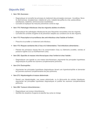 © UMVF - Université Médicale Virtuelle Francophone
Objectifs ENC
● Item 169. Zoonoses :
○ Diagnostiquer et connaître les principes du traitement des principales zoonoses : brucellose, fièvre
Q, leishmaniose, toxoplasmose, maladie de Lyme, maladie des griffes du chat, pasteurellose,
rickettsioses, tularémie, échinococcoses (hydatidose)
○ Connaître et expliquer les mesures préventives contre la rage.
● Item 170. Pathologie infectieuse chez les migrants adultes et enfants :
○ Diagnostiquer les pathologies infectieuses les plus fréquentes rencontrées chez les migrants.
○ Connaître les conseils d’hygiène et de prévention adaptés aux conditions de vie des migrants.
● Item 173. Prescription et surveillance des anti-infectieux chez l'adulte et l'enfant :
○ Prescrire et surveiller un traitement anti-infectieux.
● Item 175. Risques sanitaires liés à l'eau et à l'alimentation. Toxi-infections alimentaires :
○ Préciser les principaux risques liés à la consommation d’eau ou d'aliments (crudités, viandes et
poissons ingérés crus ou insuffisamment cuits).
● Item 203. Opacités et masses intra-thoraciques chez l’enfant et chez l’adulte :
○ Diagnostiquer une opacité ou une masse intra-thoracique, argumenter les principales hypothèses
diagnostiques et justifier les examens complémentaires pertinents.
● Item 214. Éosinophilie :
○ Argumenter les principales hypothèses diagnostiques devant une hyperéosinophilie et demander
les premiers examens complémentaires les plus pertinents.
● Item 273. Hépatomégalie et masse abdominale :
○ Devant une hépatomégalie, une masse abdominale, ou la découverte de nodules hépatiques,
argumenter les principales hypothèses diagnostiques et justifier les examens complémentaires
pertinents.
● Item 296. Tumeurs intracrâniennes :
○ Diagnostiquer une tumeur intracrânienne.
○ Identifier les situations d'urgence et planifier leur prise en charge.
3
 