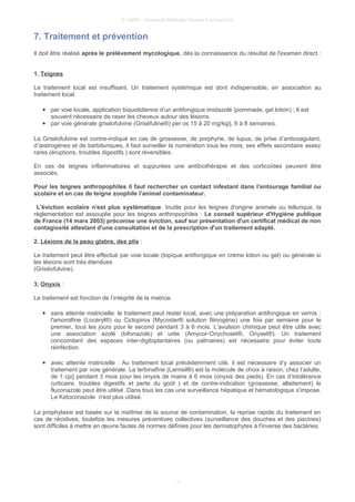 © UMVF - Université Médicale Virtuelle Francophone
7. Traitement et prévention
Il doit être réalisé après le prélèvement mycologique, dès la connaissance du résultat de l'examen direct :
1. Teignes
Le traitement local est insuffisant. Un traitement systémique est dont indispensable, en association au
traitement local.
● par voie locale, application biquotidienne d’un antifongique imidazolé (pommade, gel lotion) ; Il est
souvent nécessaire de raser les cheveux autour des lésions.
● par voie générale griséofulvine (Griséfuline®) per os 15 à 20 mg/kg/j, 6 à 8 semaines.
La Griséofulvine est contre-indiqué en cas de grossesse, de porphyrie, de lupus, de prise d’anticoagulant,
d’œstrogènes et de barbituriques, il faut surveiller la numération tous les mois, ses effets secondaire assez
rares (éruptions, troubles digestifs ) sont réversibles.
En cas de teignes inflammatoires et suppurées une antibiothérapie et des corticoïdes peuvent être
associés.
Pour les teignes anthropophiles il faut rechercher un contact infestant dans l’entourage familial ou
scolaire et en cas de teigne zoophile l’animal contaminateur.
L'éviction scolaire n'est plus systématique. Inutile pour les teignes d'origine animale ou tellurique, la
règlementation est assouplie pour les teignes anthropophiles : Le conseil supérieur d'Hygiène publique
de France (14 mars 2003) préconise une éviction, sauf sur présentation d'un certificat médical de non
contagiosité attestant d'une consultation et de la prescription d'un traitement adapté.
2. Lésions de la peau glabre, des plis :
Le traitement peut être effectué par voie locale (topique antifongique en crème lotion ou gel) ou générale si
les lésions sont très étendues
(Griséofulvine).
3. Onyxis :
Le traitement est fonction de l’intégrité de la matrice.
● sans atteinte matricielle: le traitement peut rester local, avec une préparation antifongique en vernis :
l'amorolfine (Locéryl®) ou Ciclopirox (Mycoster® solution filmogène) une fois par semaine pour le
premier, tous les jours pour le second pendant 3 à 6 mois. L’avulsion chimique peut être utile avec
une association azolé (bifonazole) et urée (Amycor-Onychoset®, Onyset®). Un traitement
concomitant des espaces inter-digitoplantaires (ou palmaires) est nécessaire pour éviter toute
réinfection.
● avec atteinte matricielle : Au traitement local précédemment cité, il est nécessaire d’y associer un
traitement par voie générale. La terbinafine (Lamisil®) est la molécule de choix à raison, chez l’adulte,
de 1 cp/j pendant 3 mois pour les onyxis de mains à 6 mois (onyxis des pieds). En cas d’intolérance
(urticaire, troubles digestifs et perte du goût ) et de contre-indication (grossesse, allaitement) le
fluconazole peut être utilisé .Dans tous les cas une surveillance hépatique et hématologique s'impose.
Le Ketoconazole n'est plus utilisé.
La prophylaxie est basée sur la maîtrise de la source de contamination, la reprise rapide du traitement en
cas de récidives, toutefois les mesures préventives collectives (surveillance des douches et des piscines)
sont difficiles à mettre en œuvre fautes de normes définies pour les dermatophytes à l'inverse des bactéries.
11
 