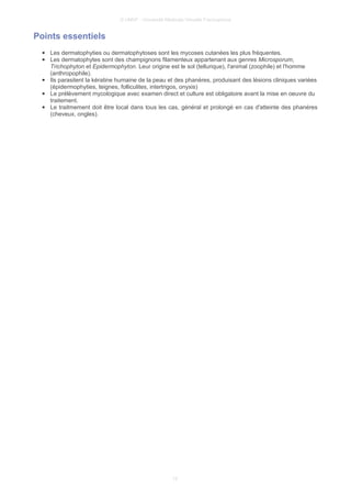© UMVF - Université Médicale Virtuelle Francophone
Points essentiels
● Les dermatophyties ou dermatophytoses sont les mycoses cutanées les plus fréquentes.
● Les dermatophytes sont des champignons filamenteux appartenant aux genres Microsporum,
Trichophyton et Epidermophyton. Leur origine est le sol (tellurique), l'animal (zoophile) et l'homme
(anthropophile).
● Ils parasitent la kératine humaine de la peau et des phanères, produisant des lésions cliniques variées
(épidermophyties, teignes, folliculites, intertrigos, onyxis)
● Le prélèvement mycologique avec examen direct et culture est obligatoire avant la mise en oeuvre du
traitement.
● Le traitmement doit être local dans tous les cas, général et prolongé en cas d'atteinte des phanères
(cheveux, ongles).
12
 