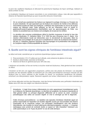© UMVF - Université Médicale Virtuelle Francophone
la paroi des capillaires hépatiques et détruisent le parenchyme hépatique de façon centrifuge, réalisant un
abcès amibien du foie.
La localisation hépatique est toujours secondaire à une contamination colique, mais elle peut apparaître à
distance de l'épisode dysentérique qui peut ne pas être retrouvé à l'anamnèse.
On ne connaît pas exactement les facteurs qui régissent le portage chronique ou l'invasion de
la paroi intestinale. On sait cependant que les facteurs de virulence de l'amibe et les défenses
immunitaires locales de l'hôte sont impliqués. L'adhésion des trophozoites au mucus de la paroi
colique est l'élément initial. Cette adhésion se fait par l'interaction entre un résidu D-
galactose/N-acetyl-D-galactosamine (Gal/GalNAc) avec les glycoconjugués de l'hôte. Les
cellules ne possédant pas ces résidus sont protégées de la lyse par les amibes.
La sécrétion des enzymes protéolytiques détruit la barrière muqueuse et permet la lyse des
cellules intestinales. E. histolytica libère 10 à 1000 fois plus d'enzymes que E. dispar. Une
réaction inflammatoire locale est déclenchée avec le recrutement de leucocytes. Mais les
trophozoïtes sont protégés de la lyse par le complément en raison de la présence des lectines.
De plus, E. histolytica supprime l'activation des macrophages et la présentation des antigènes
du complexe majeur d'histocompatibilité de classe II.
6. Quelle sont les signes cliniques de l'amibiase intestinale aiguë?
Le début est brutal, caractérisé par un syndrome dysentérique typique associant :
● Poly-exonération (10 à 15 selles par jour) afécale, avec présence de glaires et de sang.
● Douleurs abdominales, épreintes et ténesmes.
● Absence de fièvre en général (sauf pour 30% des cas).
L'abdomen est sensible, le foie est normal, le toucher rectal est douloureux, l'état général est bien conservé
au début.
L'évolution se fait vers une aggravation progressive, parfois avec des phases de rémission. Les séquelles
causées par des épisodes répétés se traduisent par une colite post-amibienne chronique marquée par des
douleurs plus ou moins violentes et des troubles du transit. La surinfection bactérienne est possible,
entraînant une déshydratation rapide. Rarement apparaît une tumeur inflammatoire du colon (amoebome).
Les formes atténuées sont les plus fréquentes, mais des formes fulminantes avec perforation intestinale sont
fatales dans 40% des cas malgré une colectomie étendue.
Amoebome : Il s'agit d'une tumeur inflammatoire du colon apparaissant immédiatement après
ou à distance d'un épisode dysentérique. La diarrhée est sanglante, les douleurs importantes et
l'état général altéré. Le principal diagnostic différentiel est le cancer du colon. L'examen
parasitologique des selles est souvent négatif, et c'est la sérologie qui fait le diagnostic.
Colite chronique post-amibienne : La répétition des épisodes d'amibiase intestinale aiguë est
parfois responsable de l'apparition de troubles digestifs causés par l'accumulation des lésions
cicatricielles de la muqueuse colique. Les principales manifestations sont des douleurs
intermittentes, des troubles du transit (alternance diarrhée/constipation, anorexie…). L'examen
radiologique avec produit de contraste révèle un aspect en "pile d'assiettes" traduisant une
colite spasmodique ou en "tuyau de plomb" en cas de colite atonique.
7
 