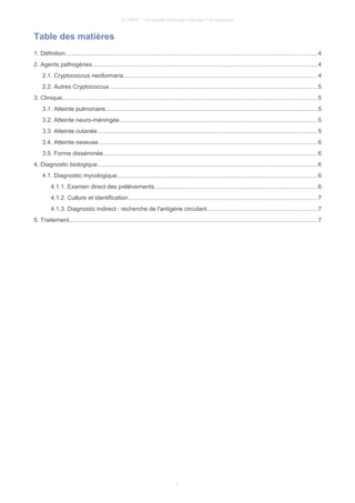© UMVF - Université Médicale Virtuelle Francophone
Table des matières
1. Définition....................................................................................................................................................... 4
2. Agents pathogènes.......................................................................................................................................4
2.1. Cryptococcus neoformans....................................................................................................................4
2.2. Autres Cryptococcus ............................................................................................................................5
3. Clinique......................................................................................................................................................... 5
3.1. Atteinte pulmonaire...............................................................................................................................5
3.2. Atteinte neuro-méningée.......................................................................................................................5
3.3. Atteinte cutanée....................................................................................................................................5
3.4. Atteinte osseuse...................................................................................................................................6
3.5. Forme disséminée................................................................................................................................6
4. Diagnostic biologique....................................................................................................................................6
4.1. Diagnostic mycologique........................................................................................................................6
4.1.1. Examen direct des prélèvements..................................................................................................6
4.1.2. Culture et identification.................................................................................................................7
4.1.3. Diagnostic indirect : recherche de l'antigène circulant..................................................................7
5. Traitement..................................................................................................................................................... 7
2
 