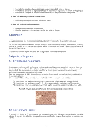 © UMVF - Université Médicale Virtuelle Francophone
○ Connaître les situations d’urgence et les grands principes de la prise en charge.
○ Connaître les principes de la prise en charge en cas de fièvre aiguë chez un patient neutropénique.
○ Connaître les principes de prévention des infections chez les patients immunodéprimés.
● Item 206. Pneumopathie interstitielle diffuse :
○ Diagnostiquer une pneumopathie interstitielle diffuse.
● Item 296. Tumeurs intracrâniennes :
○ Diagnostiquer une tumeur intracrânienne.
○ Identifier les situations d'urgence et planifier leur prise en charge.
1. Définition
La cryptococcose est une mycose cosmopolite due à une levure capsulée du genre Cryptococcus.
Elle survient habituellement chez les patients à risque : immunodéprimés (sidéens, hémopathies sévères),
maladie de Hodgkin, corticothérapie, sarcoïdose, greffes d'organes. C'est dans le cadre du sida qu'elle est le
plus souvent rencontrée.
La localisation clinique la plus fréquente et la plus grave est la méningo-encéphalite.
2. Agents pathogènes
2.1. Cryptococcus neoformans
Cryptococcus neoformans (C. neoformans) est l'espèce la plus fréquente en pathologie humaine. C'est une
levure saprophyte du milieu extérieur (fientes de pigeon, guano de chauve-souris) qui a un comportement
d'opportuniste. La contamination se fait par inhalation de spores (primo-infection pulmonaire latente),
beaucoup plus rarement par inoculation cutanée.
C'est une levure ronde de 3 à 8 µm de diamètre, entourée d'une capsule mucopolysaccharidique (absence
de pseudomycélium).
Elle pousse à 37°C sur milieu de Sabouraud sans Actidione®. Il en existe 3 sous variétés :
* C. neoformans var. neoformans (sérotype D): cosmopolite. Infecte les sujets immunodéprimés
* C. neoformans var. gattii (sérotypes B – C) : régions subtropicales (majoritaire en Afrique noire
* C. neoformans var.grubii (sérotype A) qui infecte le plus souvent les sujets immunodéprimés (VIH).
Figure 1 : Cryptococcus neoformans - levure encapsulée (encre de chine)
2.2. Autres Cryptococcus
C. laurentii, C. albidus et C. uniguttulatus sont des saprophytes dont on ne connaît pas l'habitat de façon
précise. Ils peuvent être à l'origine de rares infections superficielles (onyxis). Ces espèces ne poussent pas
à 37°C.
4
 