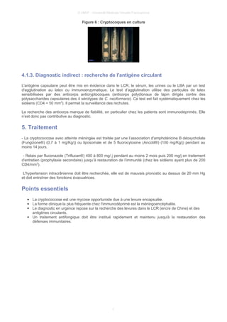© UMVF - Université Médicale Virtuelle Francophone
Figure 6 : Cryptocoques en culture
4.1.3. Diagnostic indirect : recherche de l'antigène circulant
L'antigène capsulaire peut être mis en évidence dans le LCR, le sérum, les urines ou le LBA par un test
d'agglutination au latex ou immunoenzymatique. Le test d’agglutination utilise des particules de latex
sensibilisées par des anticorps anticryptocoques (anticorps polyclonaux de lapin dirigés contre des
polysaccharides capsulaires des 4 sérotypes de C. neoformans). Ce test est fait systématiquement chez les
sidéens (CD4 = 50 mm3
). Il permet la surveillance des rechutes.
La recherche des anticorps manque de fiabilité, en particulier chez les patients sont immunodéprimés. Elle
n’est donc pas contributive au diagnostic.
5. Traitement
- La cryptococcose avec atteinte méningée est traitée par une l’association d'amphotéricine B déoxycholate
(Fungizone®) (0,7 à 1 mg/Kg/j) ou liposomale et de 5 fluorocytosine (Ancotil®) (100 mg/Kg/j) pendant au
moins 14 jours.
- Relais par fluconazole (Triflucan®) 400 à 800 mg/ j pendant au moins 2 mois puis 200 mg/j en traitement
d'entretien (prophylaxie secondaire) jusqu’à restauration de l’immunité (chez les sidéens ayant plus de 200
CD4/mm3
).
L'hypertension intracrânienne doit être recherchée, elle est de mauvais pronostic au dessus de 20 mm Hg
et doit entraîner des fonctions évacuatrices.
Points essentiels
● La cryptococcose est une mycose opportuniste due à une levure encapsulée.
● La forme clinique la plus fréquente chez l'immunodéprimé est la méningoencéphalite.
● Le diagnostic en urgence repose sur la recherche des levures dans le LCR (encre de Chine) et des
antigènes circulants.
● Un traitement antifongique doit être institué rapidement et maintenu jusqu'à la restauration des
défenses immunitaires.
7
 