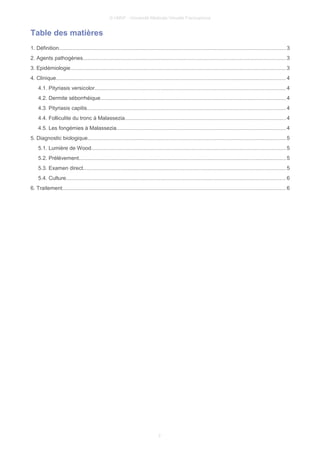© UMVF - Université Médicale Virtuelle Francophone
Table des matières
1. Définition....................................................................................................................................................... 3
2. Agents pathogènes.......................................................................................................................................3
3. Epidémiologie............................................................................................................................................... 3
4. Clinique......................................................................................................................................................... 4
4.1. Pityriasis versicolor...............................................................................................................................4
4.2. Dermite séborrhéique...........................................................................................................................4
4.3. Pityriasis capitis....................................................................................................................................4
4.4. Folliculite du tronc à Malassezia...........................................................................................................4
4.5. Les fongémies à Malassezia.................................................................................................................4
5. Diagnostic biologique....................................................................................................................................5
5.1. Lumière de Wood.................................................................................................................................5
5.2. Prélèvement.......................................................................................................................................... 5
5.3. Examen direct.......................................................................................................................................5
5.4. Culture.................................................................................................................................................. 6
6. Traitement..................................................................................................................................................... 6
2
 